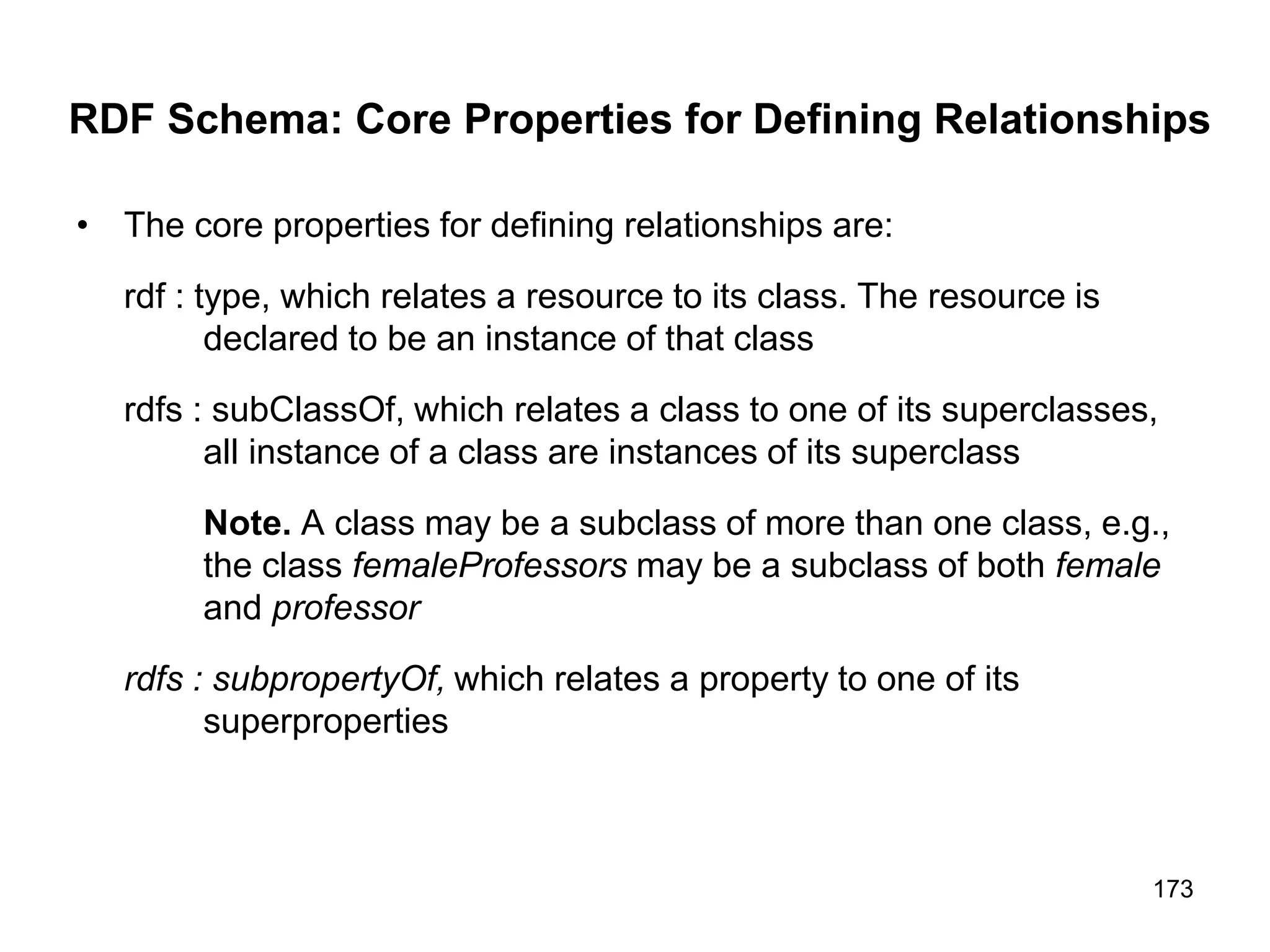 173
RDF Schema: Core Properties for Defining Relationships
• The core properties for defining relationships are:
rdf : type, which relates a resource to its class. The resource is
declared to be an instance of that class
rdfs : subClassOf, which relates a class to one of its superclasses,
all instance of a class are instances of its superclass
Note. A class may be a subclass of more than one class, e.g.,
the class femaleProfessors may be a subclass of both female
and professor
rdfs : subpropertyOf, which relates a property to one of its
superproperties
 