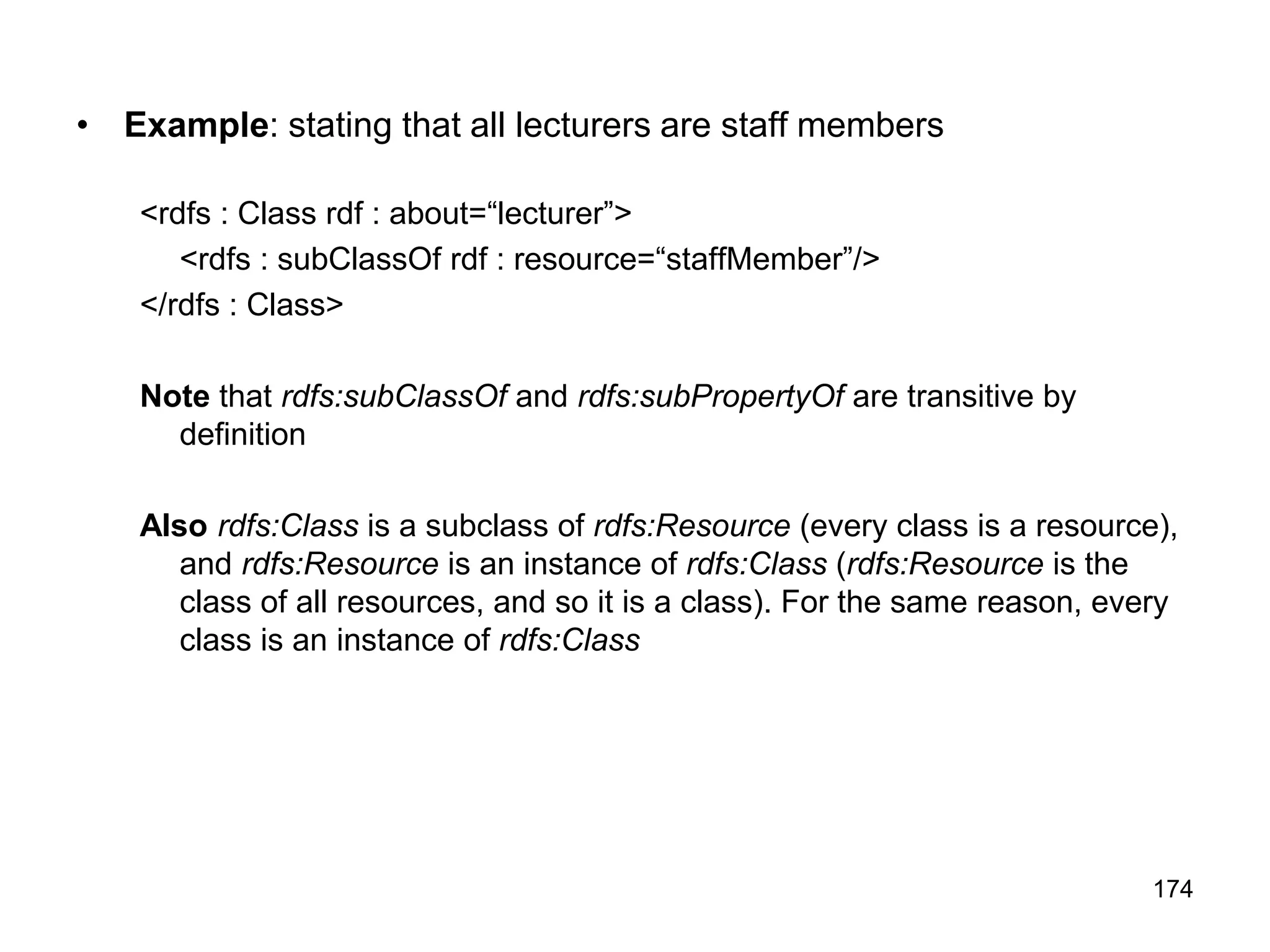 174
• Example: stating that all lecturers are staff members
<rdfs : Class rdf : about=“lecturer”>
<rdfs : subClassOf rdf : resource=“staffMember”/>
</rdfs : Class>
Note that rdfs:subClassOf and rdfs:subPropertyOf are transitive by
definition
Also rdfs:Class is a subclass of rdfs:Resource (every class is a resource),
and rdfs:Resource is an instance of rdfs:Class (rdfs:Resource is the
class of all resources, and so it is a class). For the same reason, every
class is an instance of rdfs:Class
 
