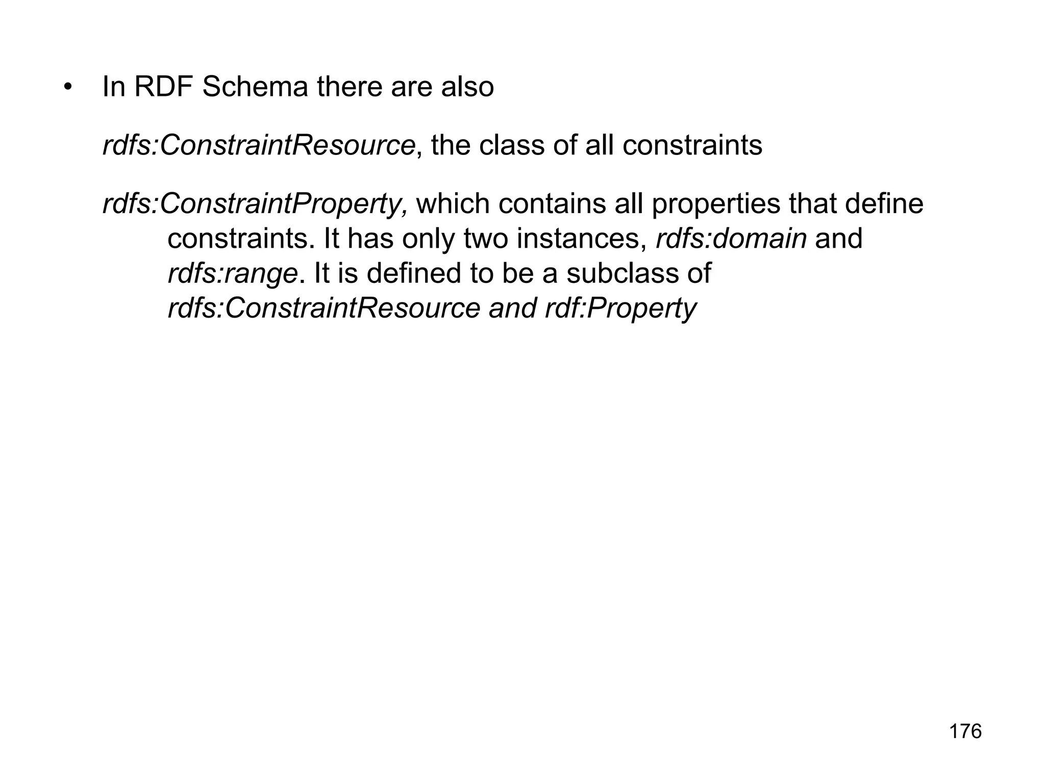 176
• In RDF Schema there are also
rdfs:ConstraintResource, the class of all constraints
rdfs:ConstraintProperty, which contains all properties that define
constraints. It has only two instances, rdfs:domain and
rdfs:range. It is defined to be a subclass of
rdfs:ConstraintResource and rdf:Property
 