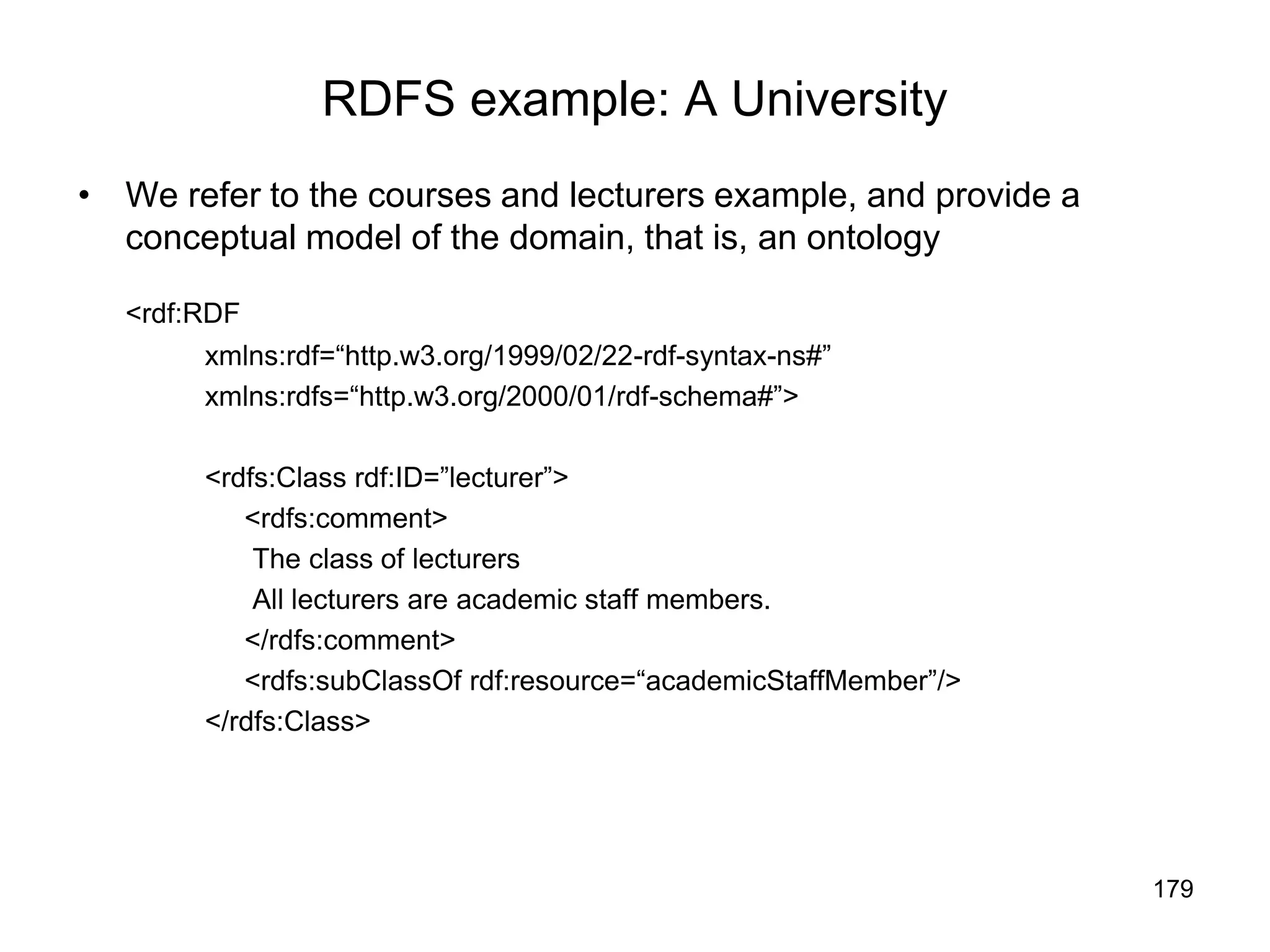 179
RDFS example: A University
• We refer to the courses and lecturers example, and provide a
conceptual model of the domain, that is, an ontology
<rdf:RDF
xmlns:rdf=“http.w3.org/1999/02/22-rdf-syntax-ns#”
xmlns:rdfs=“http.w3.org/2000/01/rdf-schema#”>
<rdfs:Class rdf:ID=”lecturer”>
<rdfs:comment>
The class of lecturers
All lecturers are academic staff members.
</rdfs:comment>
<rdfs:subClassOf rdf:resource=“academicStaffMember”/>
</rdfs:Class>
 