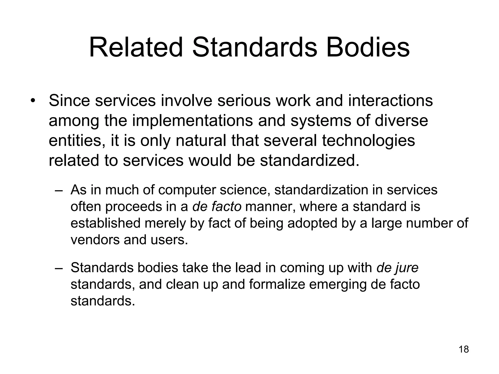 18
Related Standards Bodies
• Since services involve serious work and interactions
among the implementations and systems of diverse
entities, it is only natural that several technologies
related to services would be standardized.
– As in much of computer science, standardization in services
often proceeds in a de facto manner, where a standard is
established merely by fact of being adopted by a large number of
vendors and users.
– Standards bodies take the lead in coming up with de jure
standards, and clean up and formalize emerging de facto
standards.
 