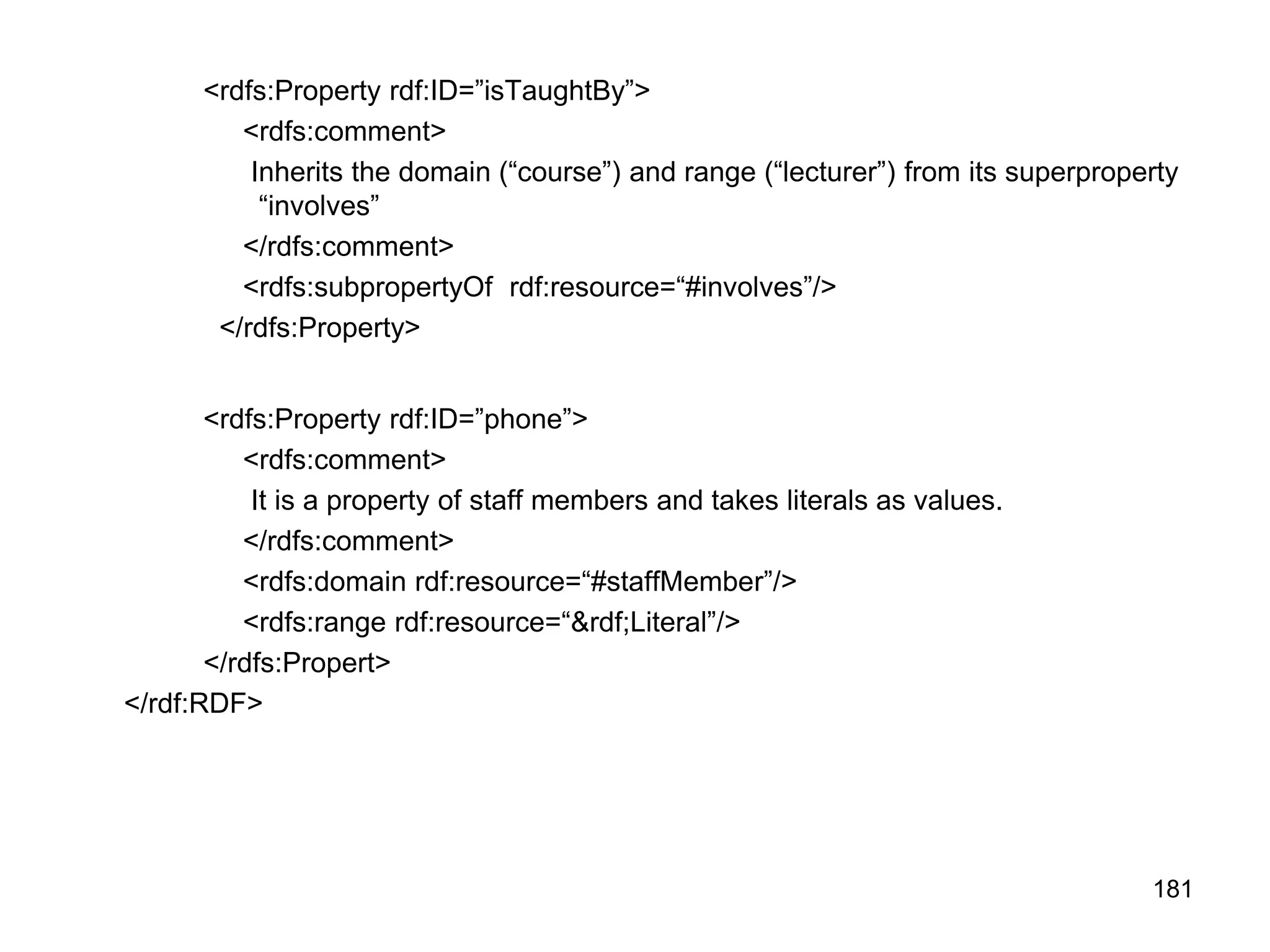 181
<rdfs:Property rdf:ID=”isTaughtBy”>
<rdfs:comment>
Inherits the domain (“course”) and range (“lecturer”) from its superproperty
“involves”
</rdfs:comment>
<rdfs:subpropertyOf rdf:resource=“#involves”/>
</rdfs:Property>
<rdfs:Property rdf:ID=”phone”>
<rdfs:comment>
It is a property of staff members and takes literals as values.
</rdfs:comment>
<rdfs:domain rdf:resource=“#staffMember”/>
<rdfs:range rdf:resource=“&rdf;Literal”/>
</rdfs:Propert>
</rdf:RDF>
 