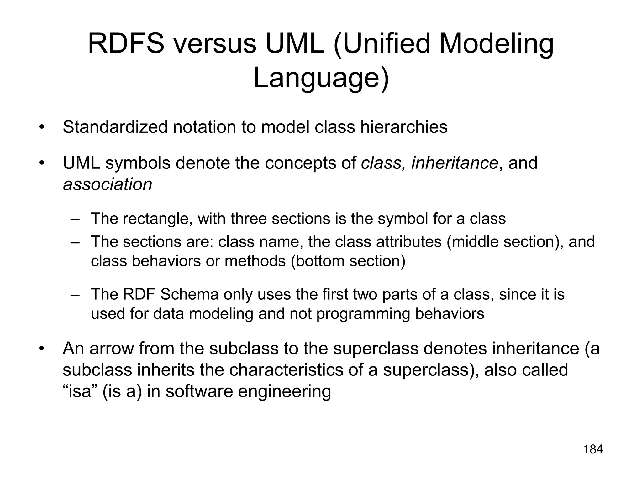 184
RDFS versus UML (Unified Modeling
Language)
• Standardized notation to model class hierarchies
• UML symbols denote the concepts of class, inheritance, and
association
– The rectangle, with three sections is the symbol for a class
– The sections are: class name, the class attributes (middle section), and
class behaviors or methods (bottom section)
– The RDF Schema only uses the first two parts of a class, since it is
used for data modeling and not programming behaviors
• An arrow from the subclass to the superclass denotes inheritance (a
subclass inherits the characteristics of a superclass), also called
“isa” (is a) in software engineering
 