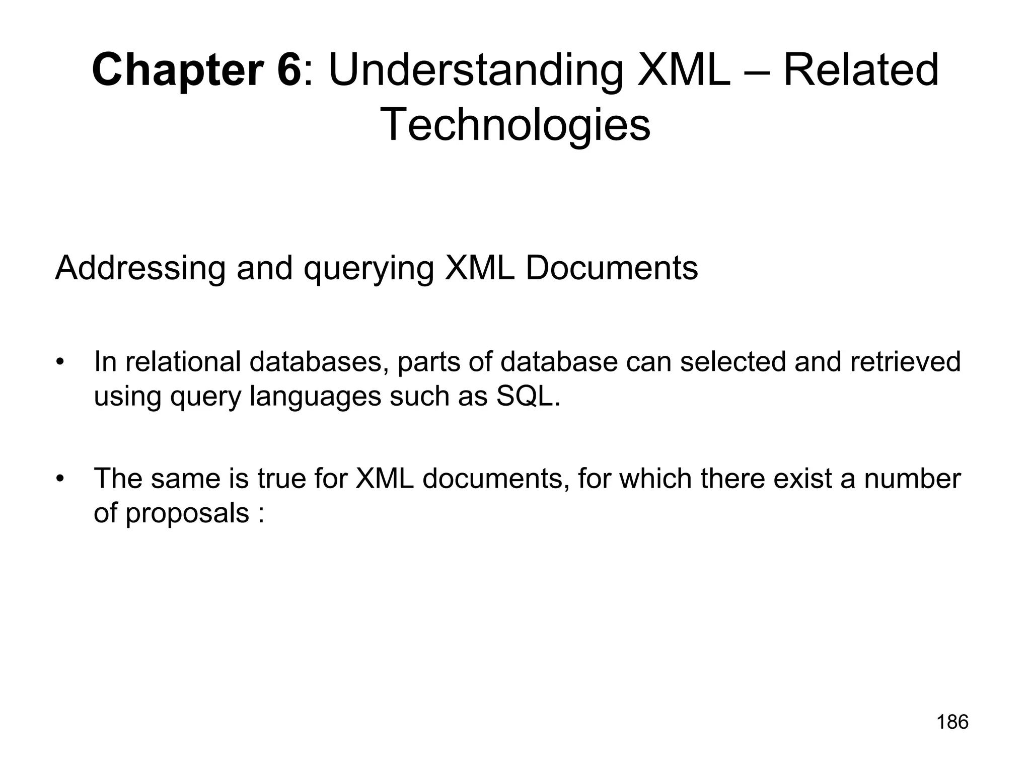186
Chapter 6: Understanding XML – Related
Technologies
Addressing and querying XML Documents
• In relational databases, parts of database can selected and retrieved
using query languages such as SQL.
• The same is true for XML documents, for which there exist a number
of proposals :
 