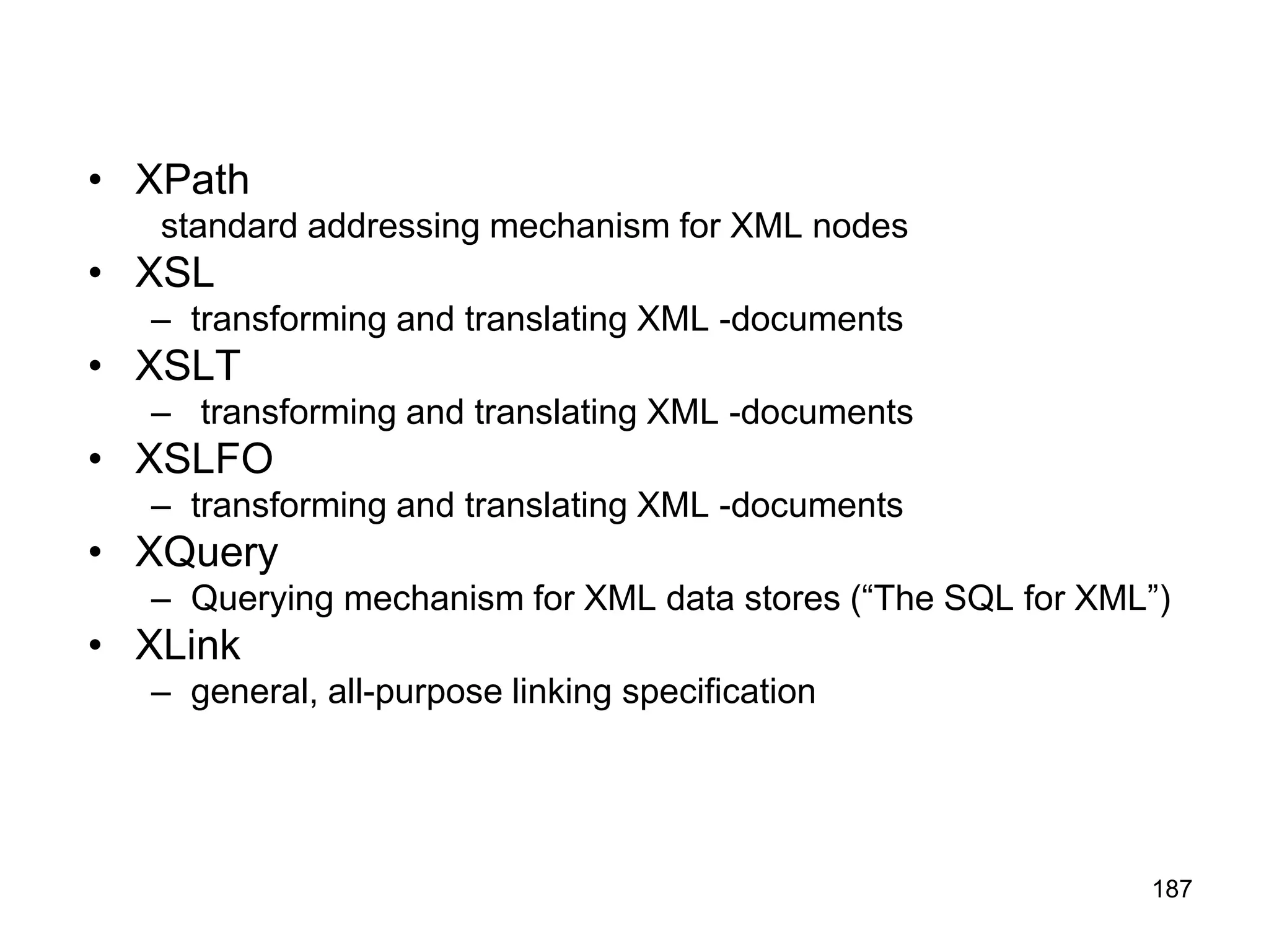 187
• XPath
standard addressing mechanism for XML nodes
• XSL
– transforming and translating XML -documents
• XSLT
– transforming and translating XML -documents
• XSLFO
– transforming and translating XML -documents
• XQuery
– Querying mechanism for XML data stores (“The SQL for XML”)
• XLink
– general, all-purpose linking specification
 