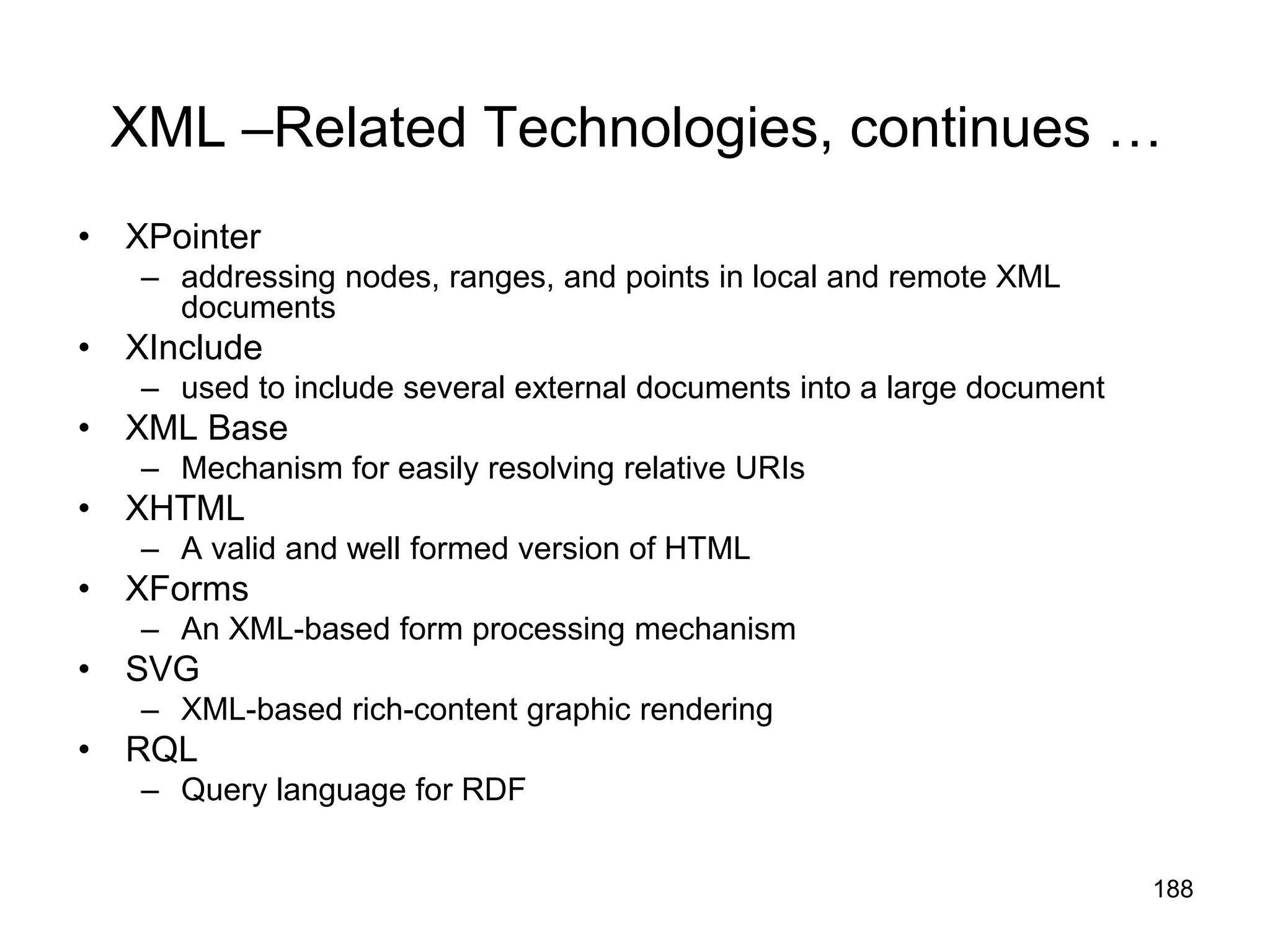 188
XML –Related Technologies, continues …
• XPointer
– addressing nodes, ranges, and points in local and remote XML
documents
• XInclude
– used to include several external documents into a large document
• XML Base
– Mechanism for easily resolving relative URIs
• XHTML
– A valid and well formed version of HTML
• XForms
– An XML-based form processing mechanism
• SVG
– XML-based rich-content graphic rendering
• RQL
– Query language for RDF
 