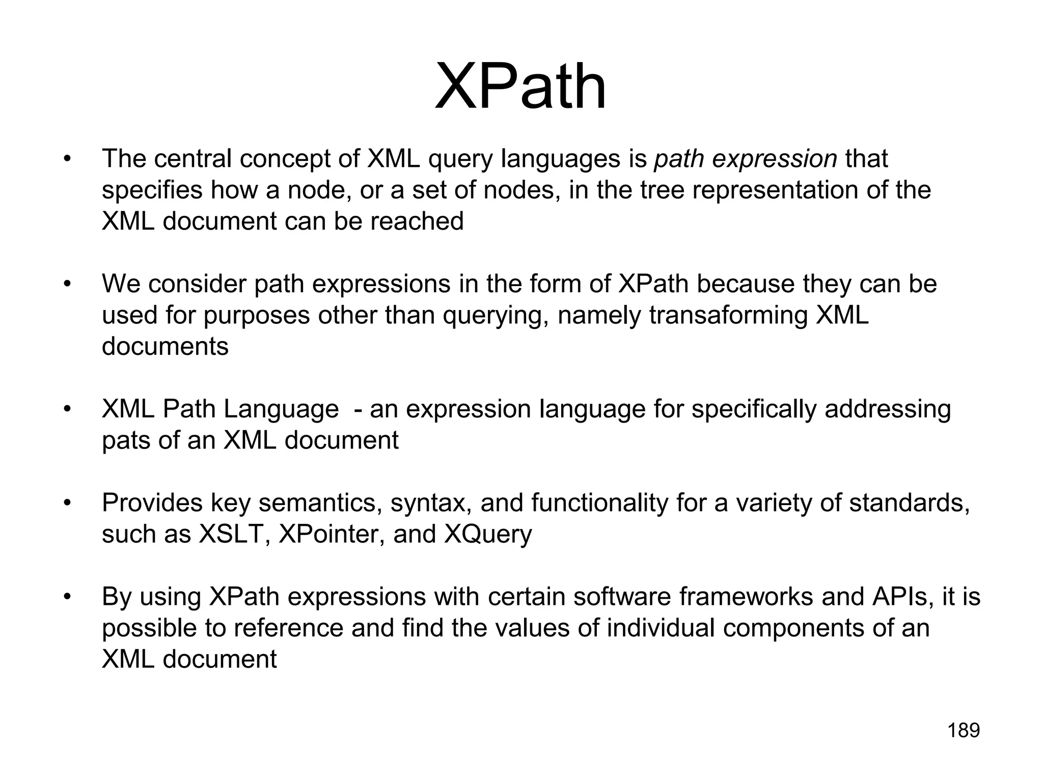 189
XPath
• The central concept of XML query languages is path expression that
specifies how a node, or a set of nodes, in the tree representation of the
XML document can be reached
• We consider path expressions in the form of XPath because they can be
used for purposes other than querying, namely transaforming XML
documents
• XML Path Language - an expression language for specifically addressing
pats of an XML document
• Provides key semantics, syntax, and functionality for a variety of standards,
such as XSLT, XPointer, and XQuery
• By using XPath expressions with certain software frameworks and APIs, it is
possible to reference and find the values of individual components of an
XML document
 