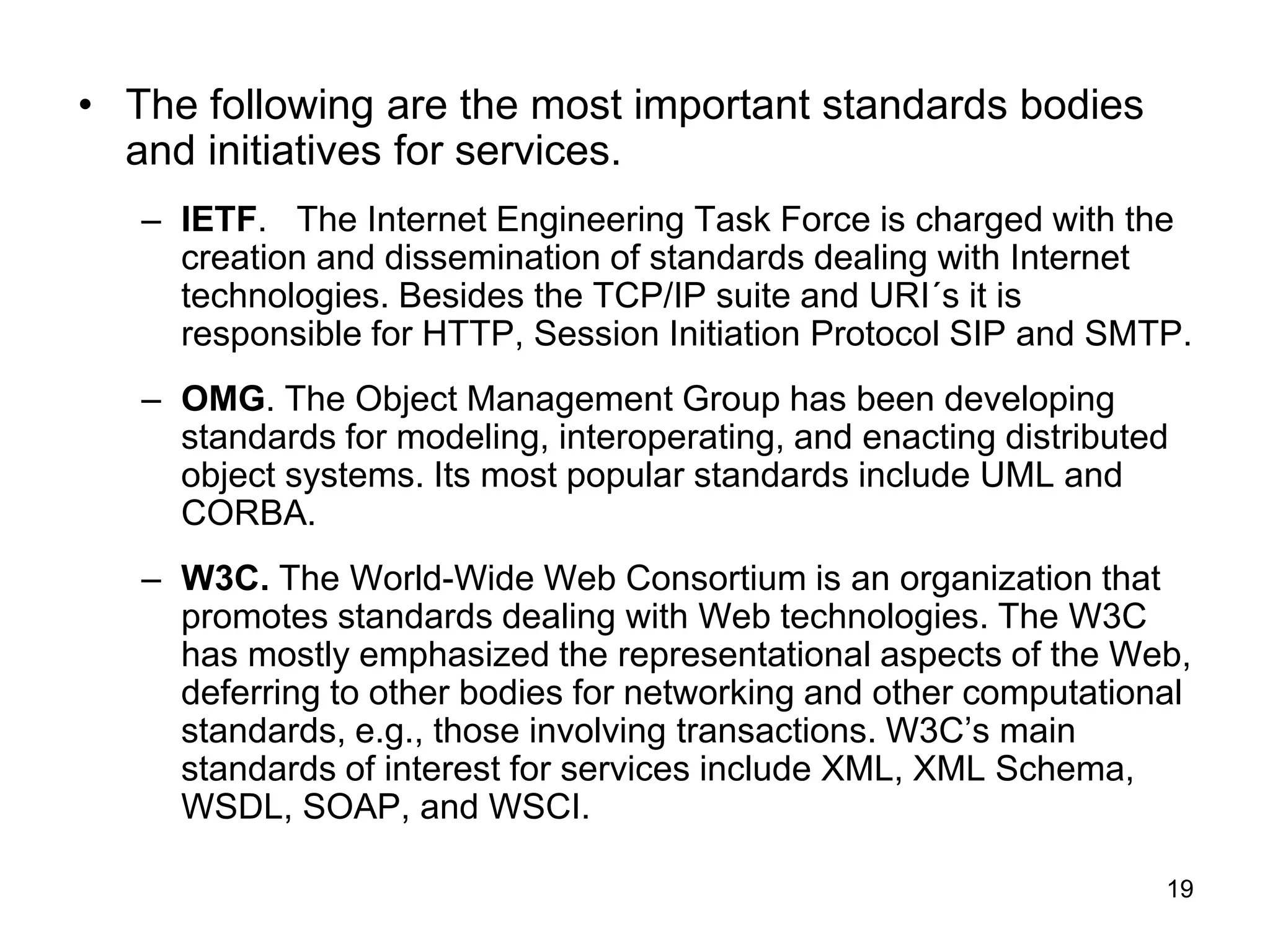 19
• The following are the most important standards bodies
and initiatives for services.
– IETF. The Internet Engineering Task Force is charged with the
creation and dissemination of standards dealing with Internet
technologies. Besides the TCP/IP suite and URI´s it is
responsible for HTTP, Session Initiation Protocol SIP and SMTP.
– OMG. The Object Management Group has been developing
standards for modeling, interoperating, and enacting distributed
object systems. Its most popular standards include UML and
CORBA.
– W3C. The World-Wide Web Consortium is an organization that
promotes standards dealing with Web technologies. The W3C
has mostly emphasized the representational aspects of the Web,
deferring to other bodies for networking and other computational
standards, e.g., those involving transactions. W3C’s main
standards of interest for services include XML, XML Schema,
WSDL, SOAP, and WSCI.
 
