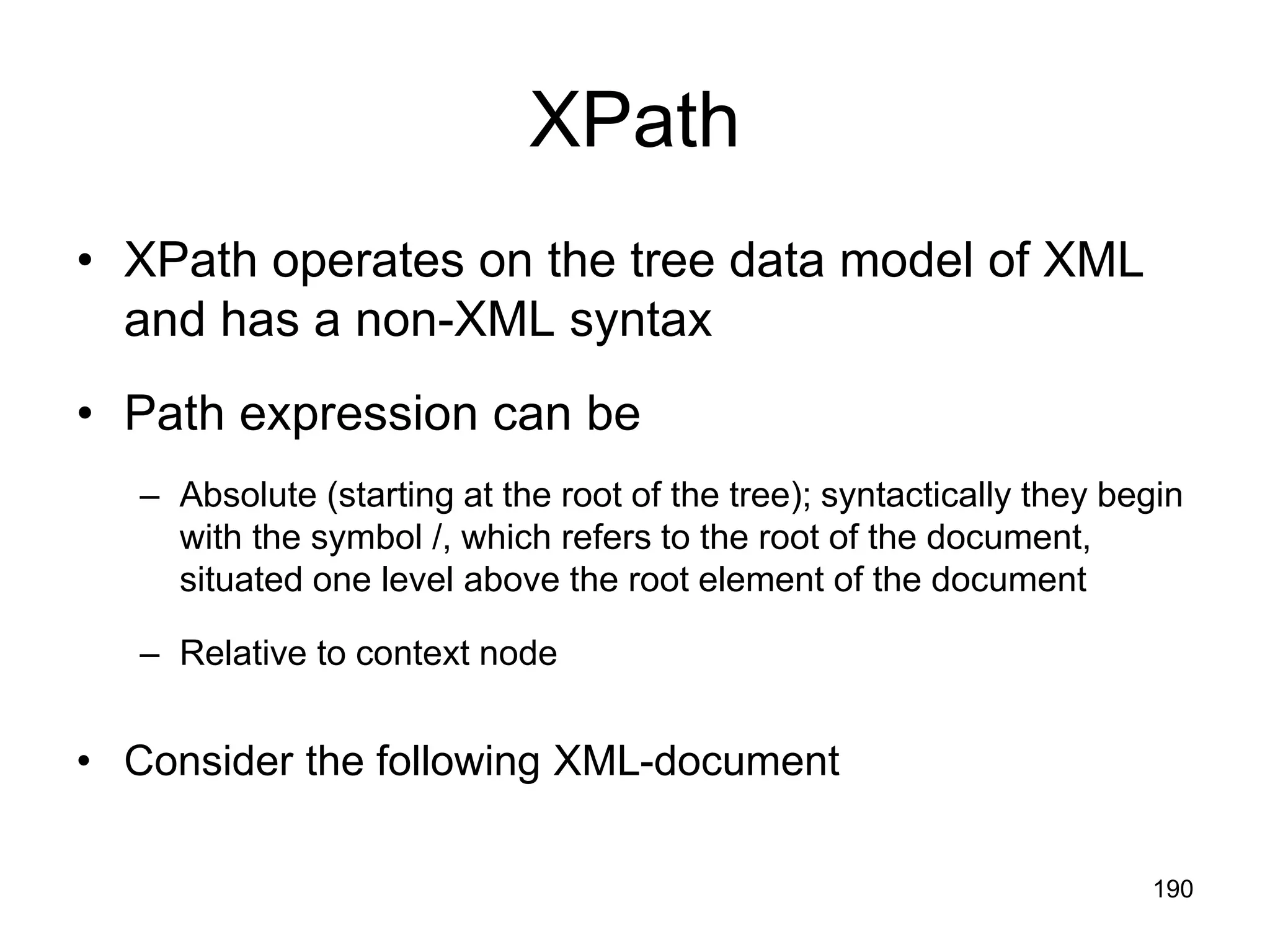 190
XPath
• XPath operates on the tree data model of XML
and has a non-XML syntax
• Path expression can be
– Absolute (starting at the root of the tree); syntactically they begin
with the symbol /, which refers to the root of the document,
situated one level above the root element of the document
– Relative to context node
• Consider the following XML-document
 