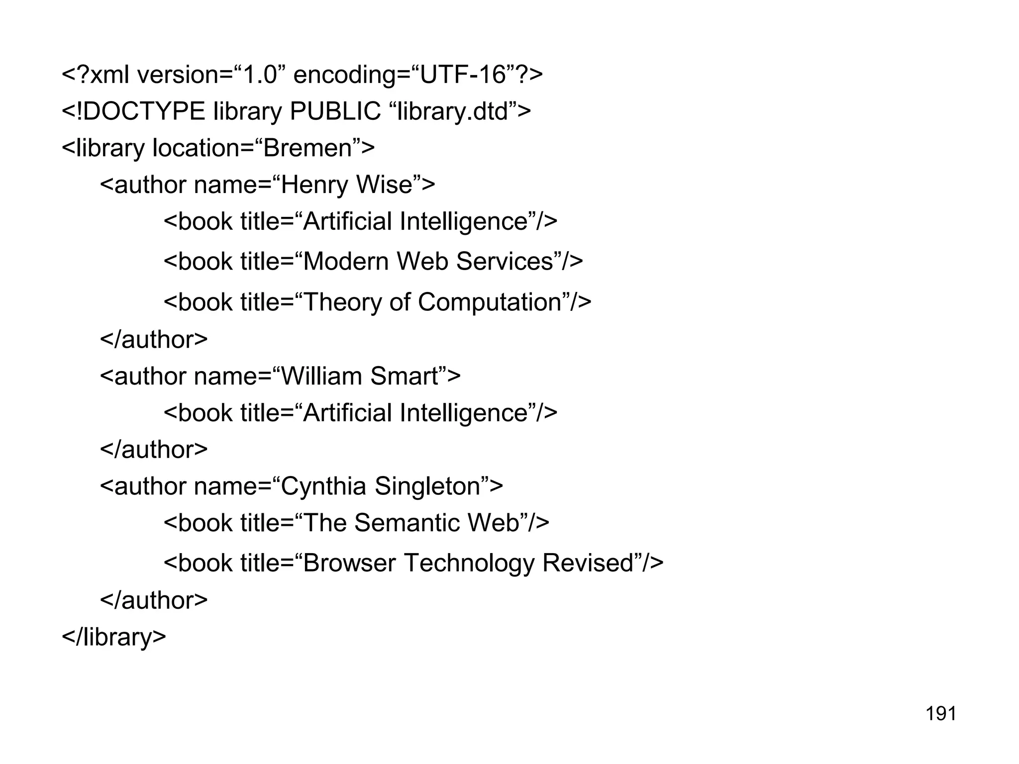 191
<?xml version=“1.0” encoding=“UTF-16”?>
<!DOCTYPE library PUBLIC “library.dtd”>
<library location=“Bremen”>
<author name=“Henry Wise”>
<book title=“Artificial Intelligence”/>
<book title=“Modern Web Services”/>
<book title=“Theory of Computation”/>
</author>
<author name=“William Smart”>
<book title=“Artificial Intelligence”/>
</author>
<author name=“Cynthia Singleton”>
<book title=“The Semantic Web”/>
<book title=“Browser Technology Revised”/>
</author>
</library>
 