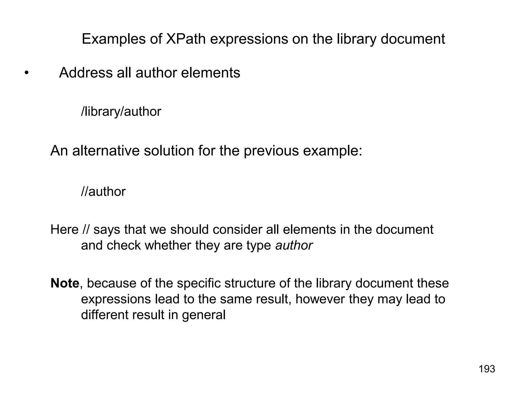 193
Examples of XPath expressions on the library document
• Address all author elements
/library/author
An alternative solution for the previous example:
//author
Here // says that we should consider all elements in the document
and check whether they are type author
Note, because of the specific structure of the library document these
expressions lead to the same result, however they may lead to
different result in general
 