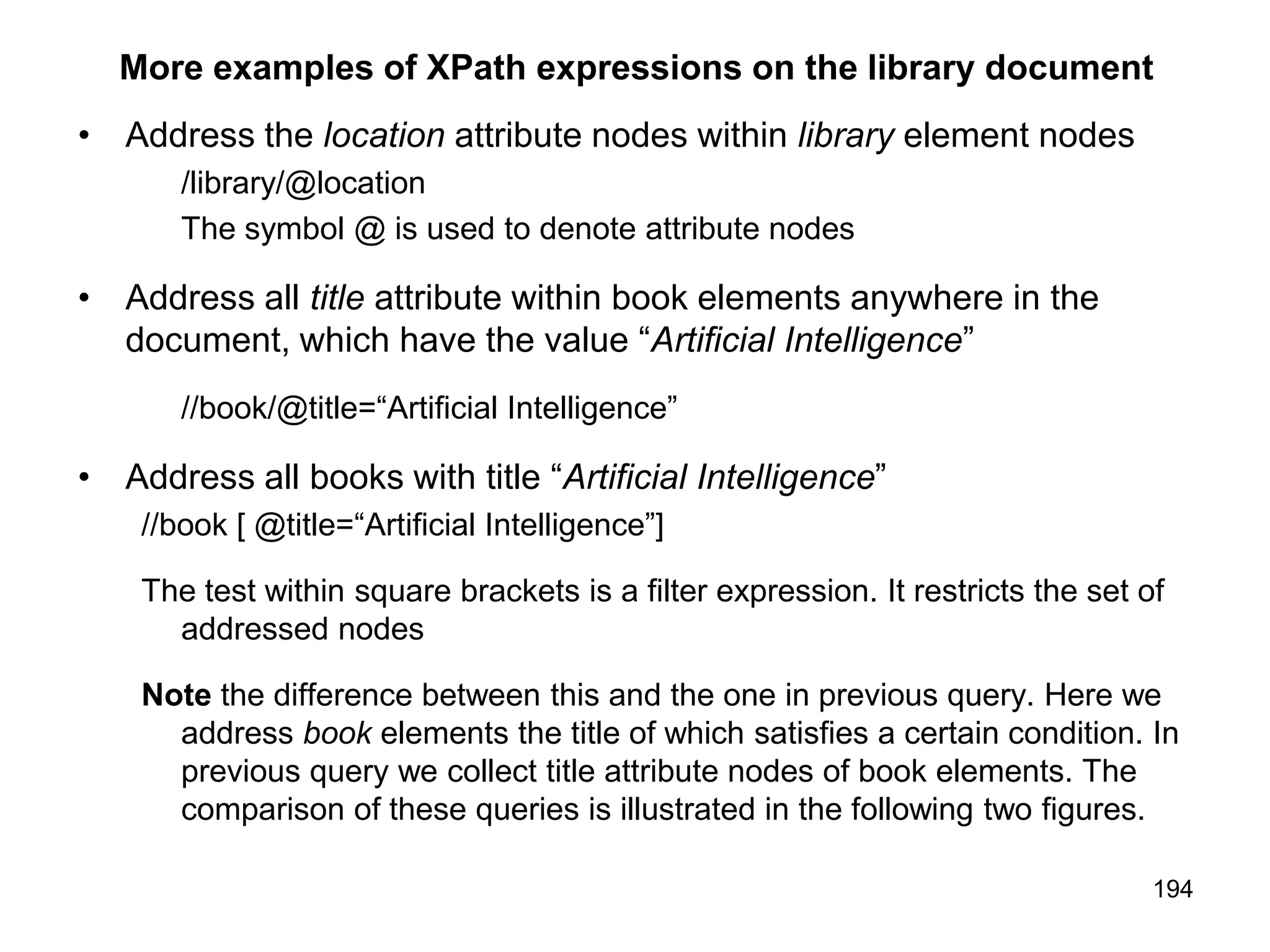 194
More examples of XPath expressions on the library document
• Address the location attribute nodes within library element nodes
/library/@location
The symbol @ is used to denote attribute nodes
• Address all title attribute within book elements anywhere in the
document, which have the value “Artificial Intelligence”
//book/@title=“Artificial Intelligence”
• Address all books with title “Artificial Intelligence”
//book [ @title=“Artificial Intelligence”]
The test within square brackets is a filter expression. It restricts the set of
addressed nodes
Note the difference between this and the one in previous query. Here we
address book elements the title of which satisfies a certain condition. In
previous query we collect title attribute nodes of book elements. The
comparison of these queries is illustrated in the following two figures.
 