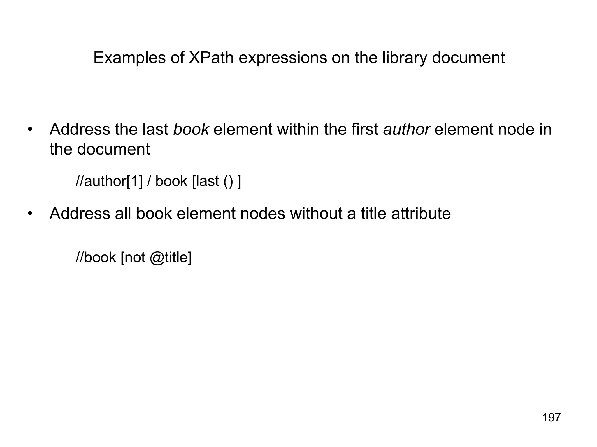 197
Examples of XPath expressions on the library document
• Address the last book element within the first author element node in
the document
//author[1] / book [last () ]
• Address all book element nodes without a title attribute
//book [not @title]
 