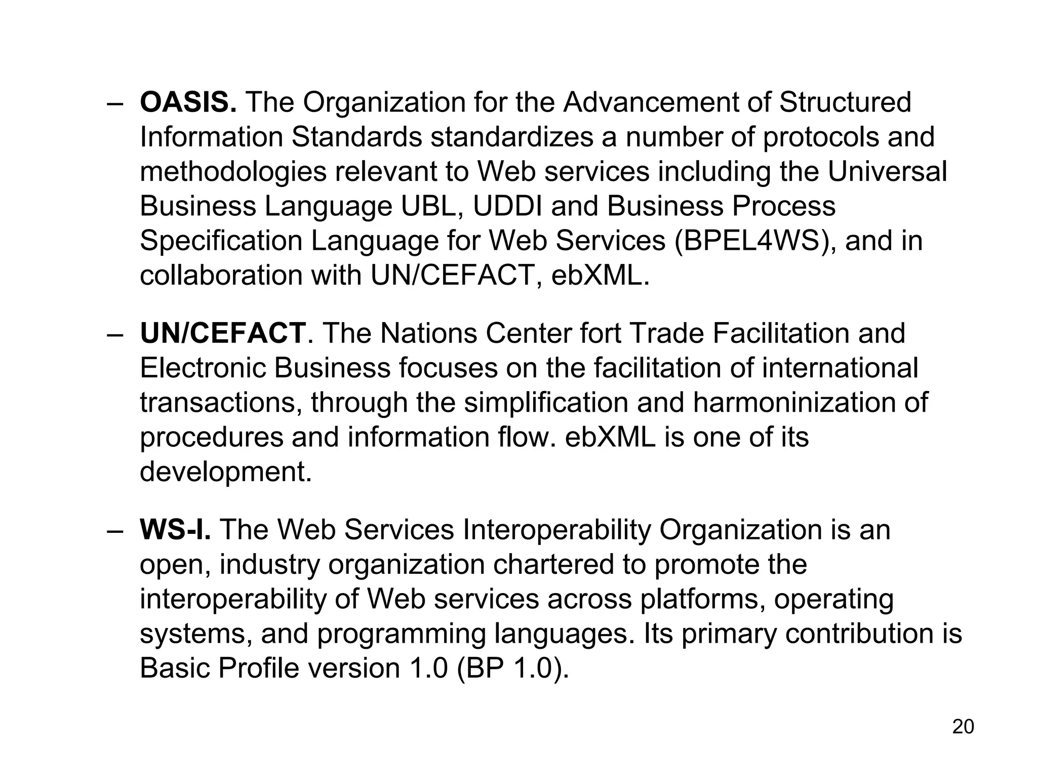20
– OASIS. The Organization for the Advancement of Structured
Information Standards standardizes a number of protocols and
methodologies relevant to Web services including the Universal
Business Language UBL, UDDI and Business Process
Specification Language for Web Services (BPEL4WS), and in
collaboration with UN/CEFACT, ebXML.
– UN/CEFACT. The Nations Center fort Trade Facilitation and
Electronic Business focuses on the facilitation of international
transactions, through the simplification and harmoninization of
procedures and information flow. ebXML is one of its
development.
– WS-I. The Web Services Interoperability Organization is an
open, industry organization chartered to promote the
interoperability of Web services across platforms, operating
systems, and programming languages. Its primary contribution is
Basic Profile version 1.0 (BP 1.0).
 