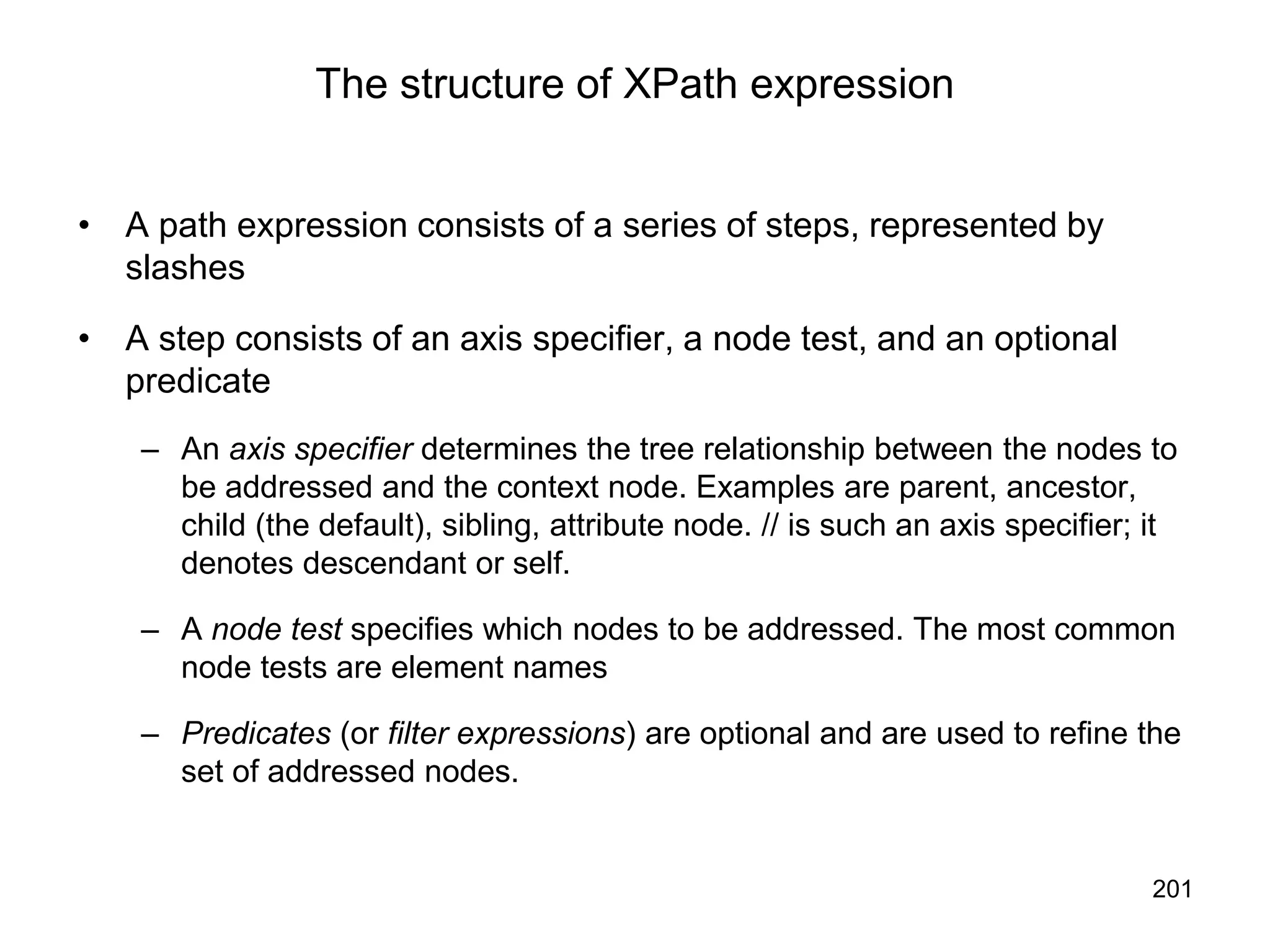 201
The structure of XPath expression
• A path expression consists of a series of steps, represented by
slashes
• A step consists of an axis specifier, a node test, and an optional
predicate
– An axis specifier determines the tree relationship between the nodes to
be addressed and the context node. Examples are parent, ancestor,
child (the default), sibling, attribute node. // is such an axis specifier; it
denotes descendant or self.
– A node test specifies which nodes to be addressed. The most common
node tests are element names
– Predicates (or filter expressions) are optional and are used to refine the
set of addressed nodes.
 