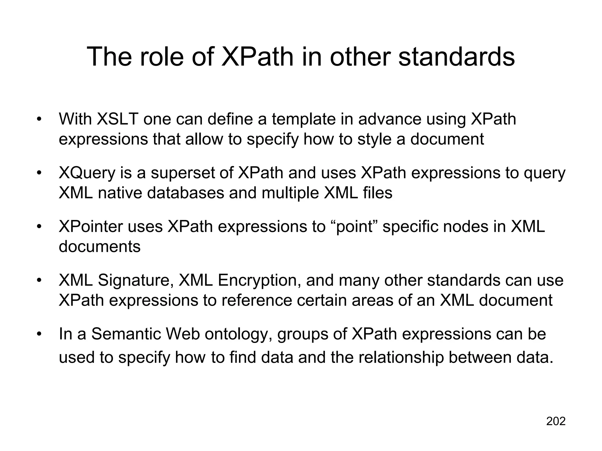 202
The role of XPath in other standards
• With XSLT one can define a template in advance using XPath
expressions that allow to specify how to style a document
• XQuery is a superset of XPath and uses XPath expressions to query
XML native databases and multiple XML files
• XPointer uses XPath expressions to “point” specific nodes in XML
documents
• XML Signature, XML Encryption, and many other standards can use
XPath expressions to reference certain areas of an XML document
• In a Semantic Web ontology, groups of XPath expressions can be
used to specify how to find data and the relationship between data.
 