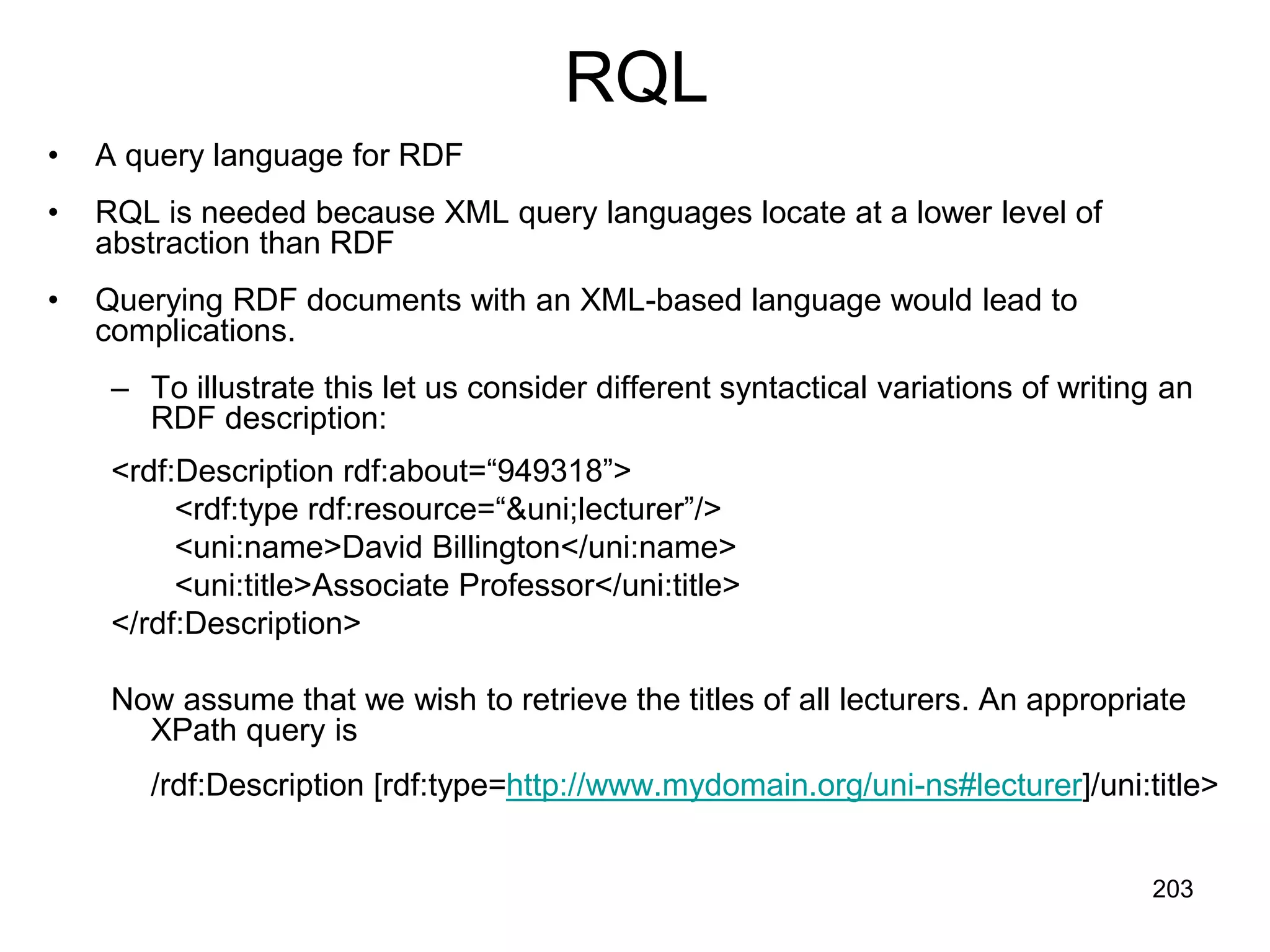 203
RQL
• A query language for RDF
• RQL is needed because XML query languages locate at a lower level of
abstraction than RDF
• Querying RDF documents with an XML-based language would lead to
complications.
– To illustrate this let us consider different syntactical variations of writing an
RDF description:
<rdf:Description rdf:about=“949318”>
<rdf:type rdf:resource=“&uni;lecturer”/>
<uni:name>David Billington</uni:name>
<uni:title>Associate Professor</uni:title>
</rdf:Description>
Now assume that we wish to retrieve the titles of all lecturers. An appropriate
XPath query is
/rdf:Description [rdf:type=http://www.mydomain.org/uni-ns#lecturer]/uni:title>
 