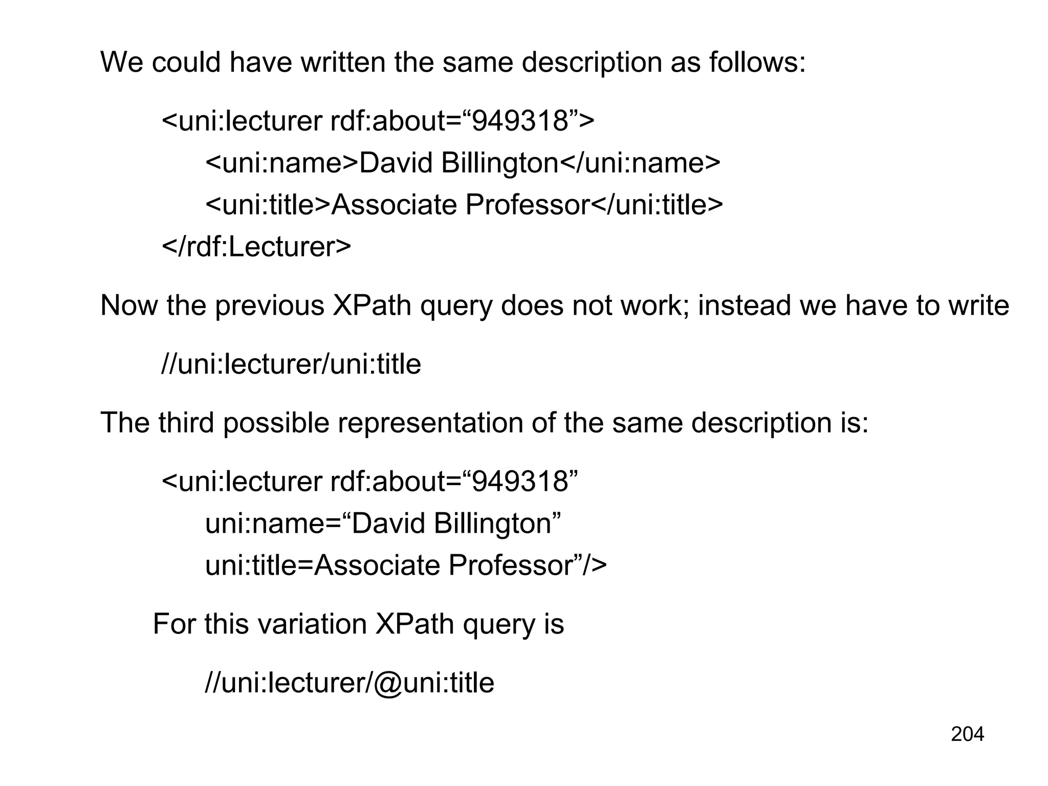 204
We could have written the same description as follows:
<uni:lecturer rdf:about=“949318”>
<uni:name>David Billington</uni:name>
<uni:title>Associate Professor</uni:title>
</rdf:Lecturer>
Now the previous XPath query does not work; instead we have to write
//uni:lecturer/uni:title
The third possible representation of the same description is:
<uni:lecturer rdf:about=“949318”
uni:name=“David Billington”
uni:title=Associate Professor”/>
For this variation XPath query is
//uni:lecturer/@uni:title
 