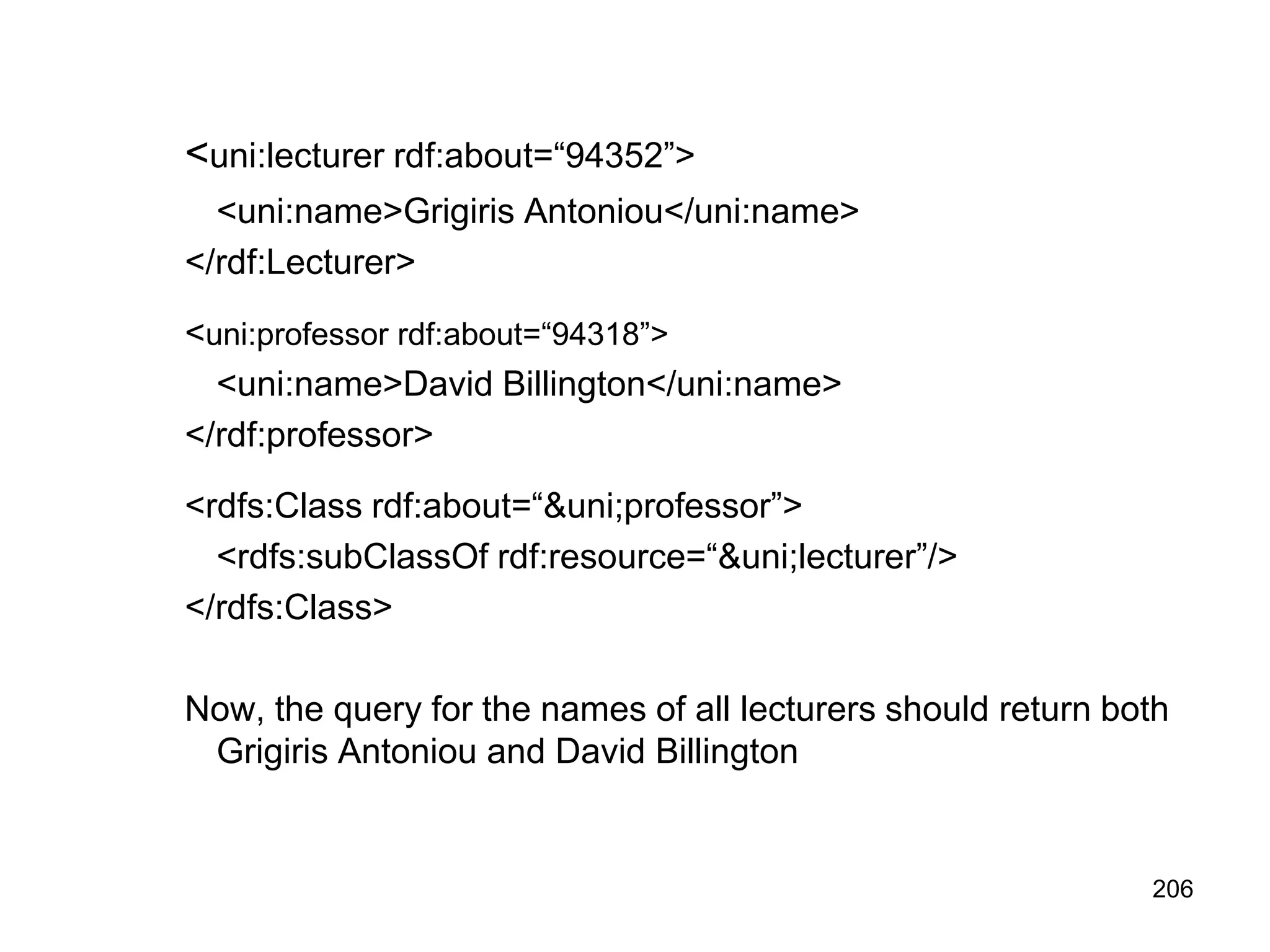 206
<uni:lecturer rdf:about=“94352”>
<uni:name>Grigiris Antoniou</uni:name>
</rdf:Lecturer>
<uni:professor rdf:about=“94318”>
<uni:name>David Billington</uni:name>
</rdf:professor>
<rdfs:Class rdf:about=“&uni;professor”>
<rdfs:subClassOf rdf:resource=“&uni;lecturer”/>
</rdfs:Class>
Now, the query for the names of all lecturers should return both
Grigiris Antoniou and David Billington
 