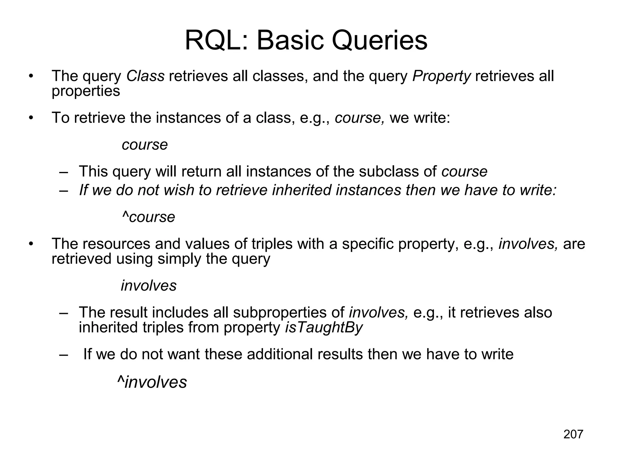 207
RQL: Basic Queries
• The query Class retrieves all classes, and the query Property retrieves all
properties
• To retrieve the instances of a class, e.g., course, we write:
course
– This query will return all instances of the subclass of course
– If we do not wish to retrieve inherited instances then we have to write:
^course
• The resources and values of triples with a specific property, e.g., involves, are
retrieved using simply the query
involves
– The result includes all subproperties of involves, e.g., it retrieves also
inherited triples from property isTaughtBy
– If we do not want these additional results then we have to write
^involves
 