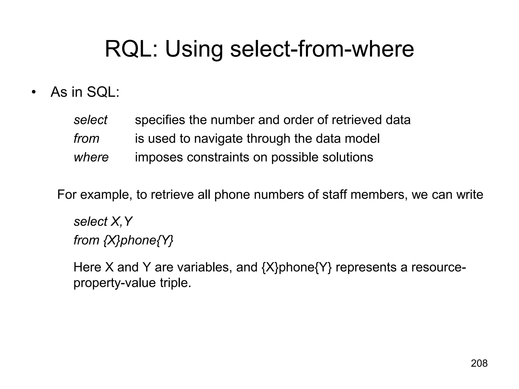 208
RQL: Using select-from-where
• As in SQL:
select specifies the number and order of retrieved data
from is used to navigate through the data model
where imposes constraints on possible solutions
For example, to retrieve all phone numbers of staff members, we can write
select X,Y
from {X}phone{Y}
Here X and Y are variables, and {X}phone{Y} represents a resource-
property-value triple.
 