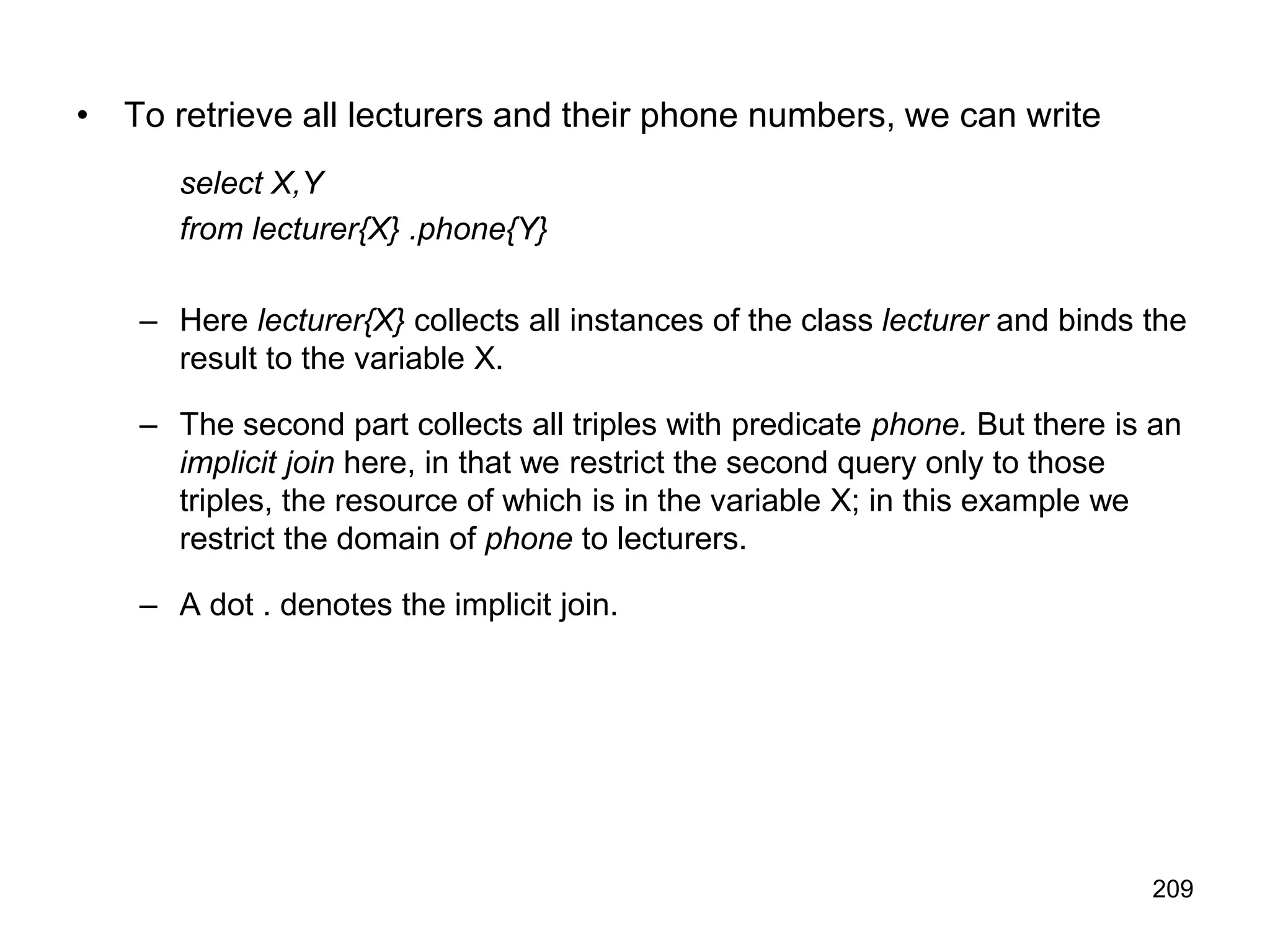 209
• To retrieve all lecturers and their phone numbers, we can write
select X,Y
from lecturer{X} .phone{Y}
– Here lecturer{X} collects all instances of the class lecturer and binds the
result to the variable X.
– The second part collects all triples with predicate phone. But there is an
implicit join here, in that we restrict the second query only to those
triples, the resource of which is in the variable X; in this example we
restrict the domain of phone to lecturers.
– A dot . denotes the implicit join.
 