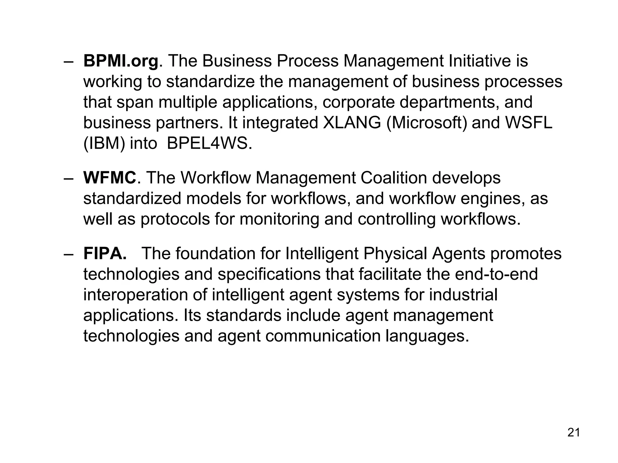 21
– BPMI.org. The Business Process Management Initiative is
working to standardize the management of business processes
that span multiple applications, corporate departments, and
business partners. It integrated XLANG (Microsoft) and WSFL
(IBM) into BPEL4WS.
– WFMC. The Workflow Management Coalition develops
standardized models for workflows, and workflow engines, as
well as protocols for monitoring and controlling workflows.
– FIPA. The foundation for Intelligent Physical Agents promotes
technologies and specifications that facilitate the end-to-end
interoperation of intelligent agent systems for industrial
applications. Its standards include agent management
technologies and agent communication languages.
 