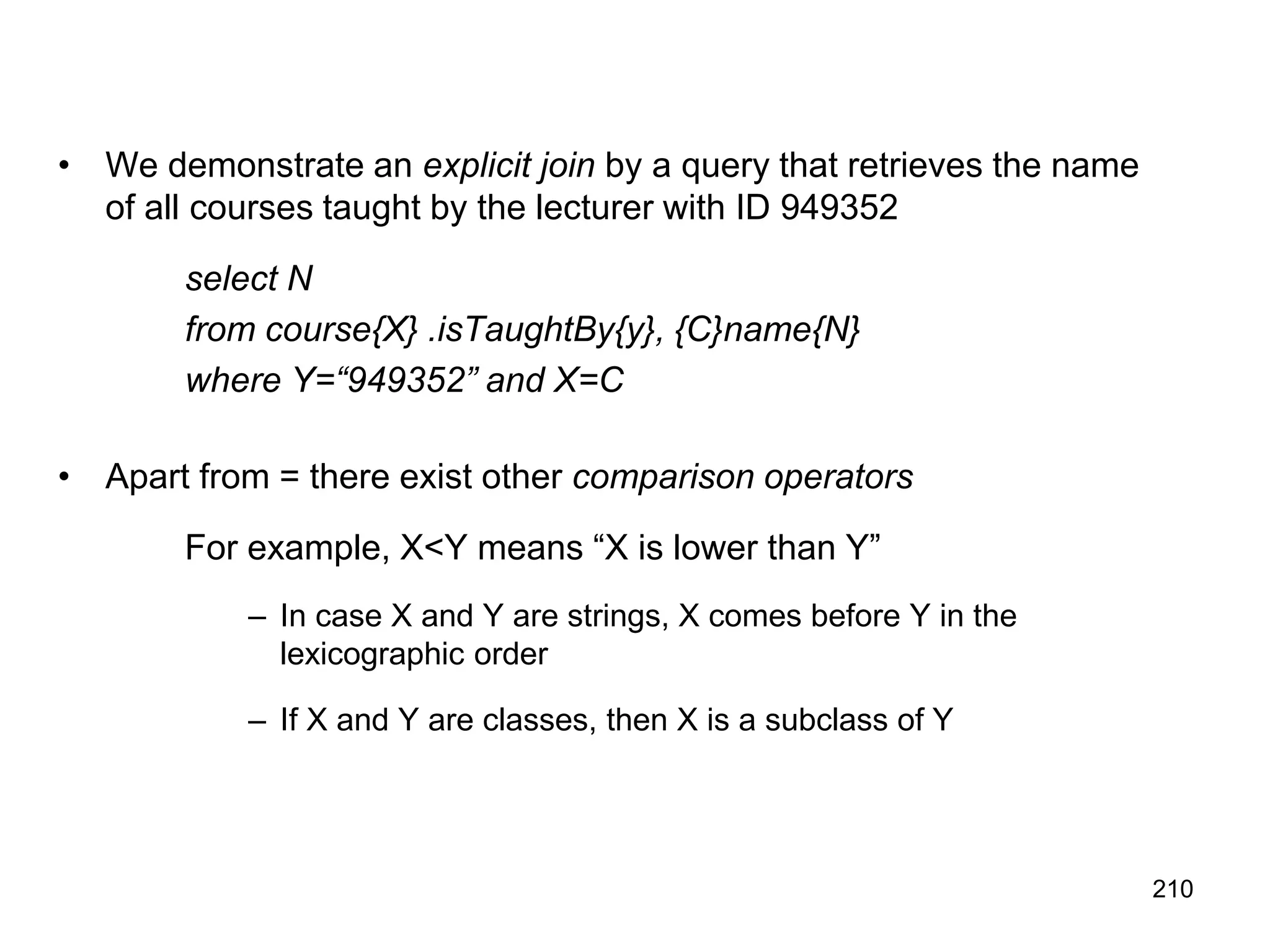 210
• We demonstrate an explicit join by a query that retrieves the name
of all courses taught by the lecturer with ID 949352
select N
from course{X} .isTaughtBy{y}, {C}name{N}
where Y=“949352” and X=C
• Apart from = there exist other comparison operators
For example, X<Y means “X is lower than Y”
– In case X and Y are strings, X comes before Y in the
lexicographic order
– If X and Y are classes, then X is a subclass of Y
 
