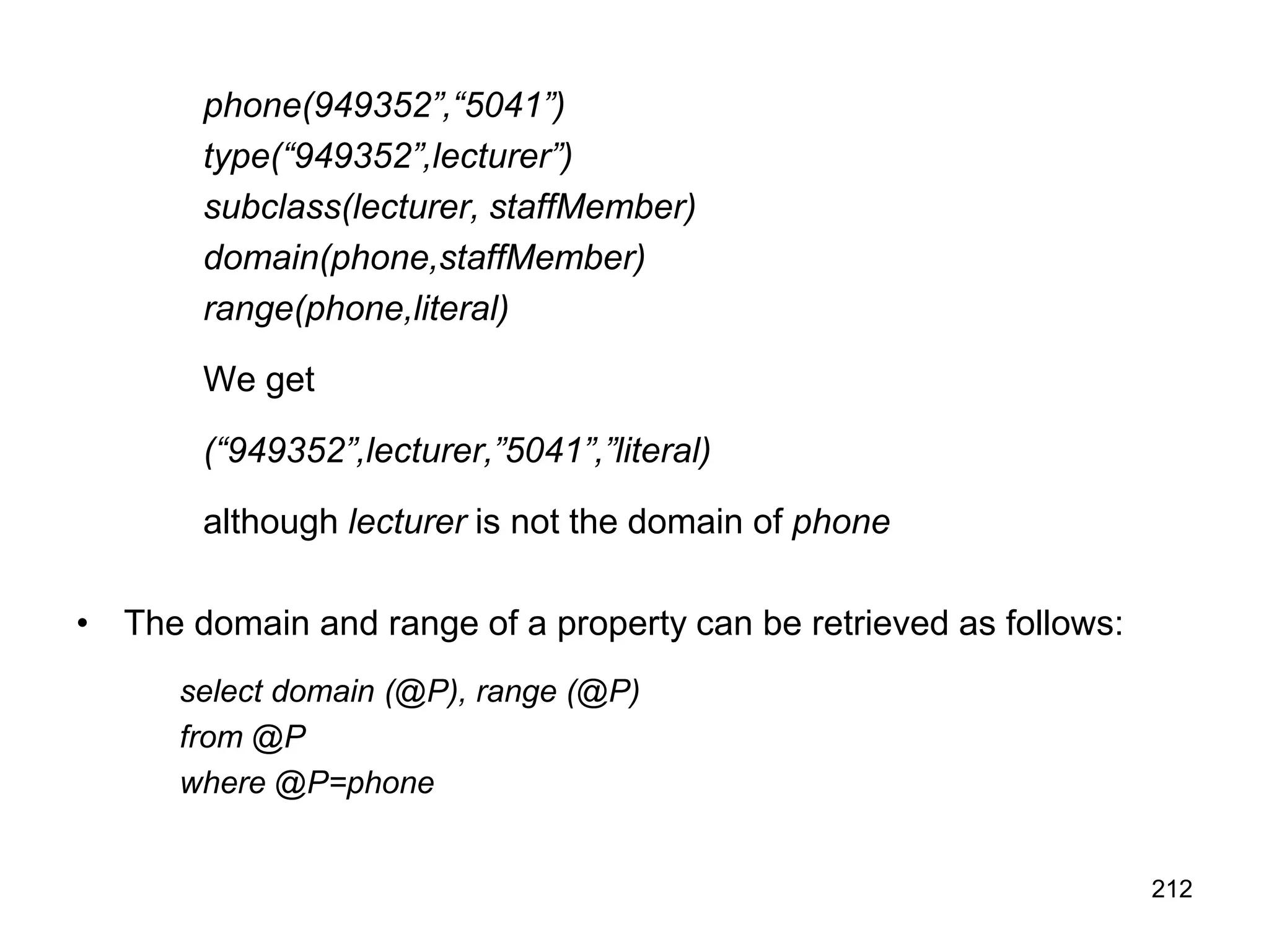 212
phone(949352”,“5041”)
type(“949352”,lecturer”)
subclass(lecturer, staffMember)
domain(phone,staffMember)
range(phone,literal)
We get
(“949352”,lecturer,”5041”,”literal)
although lecturer is not the domain of phone
• The domain and range of a property can be retrieved as follows:
select domain (@P), range (@P)
from @P
where @P=phone
 