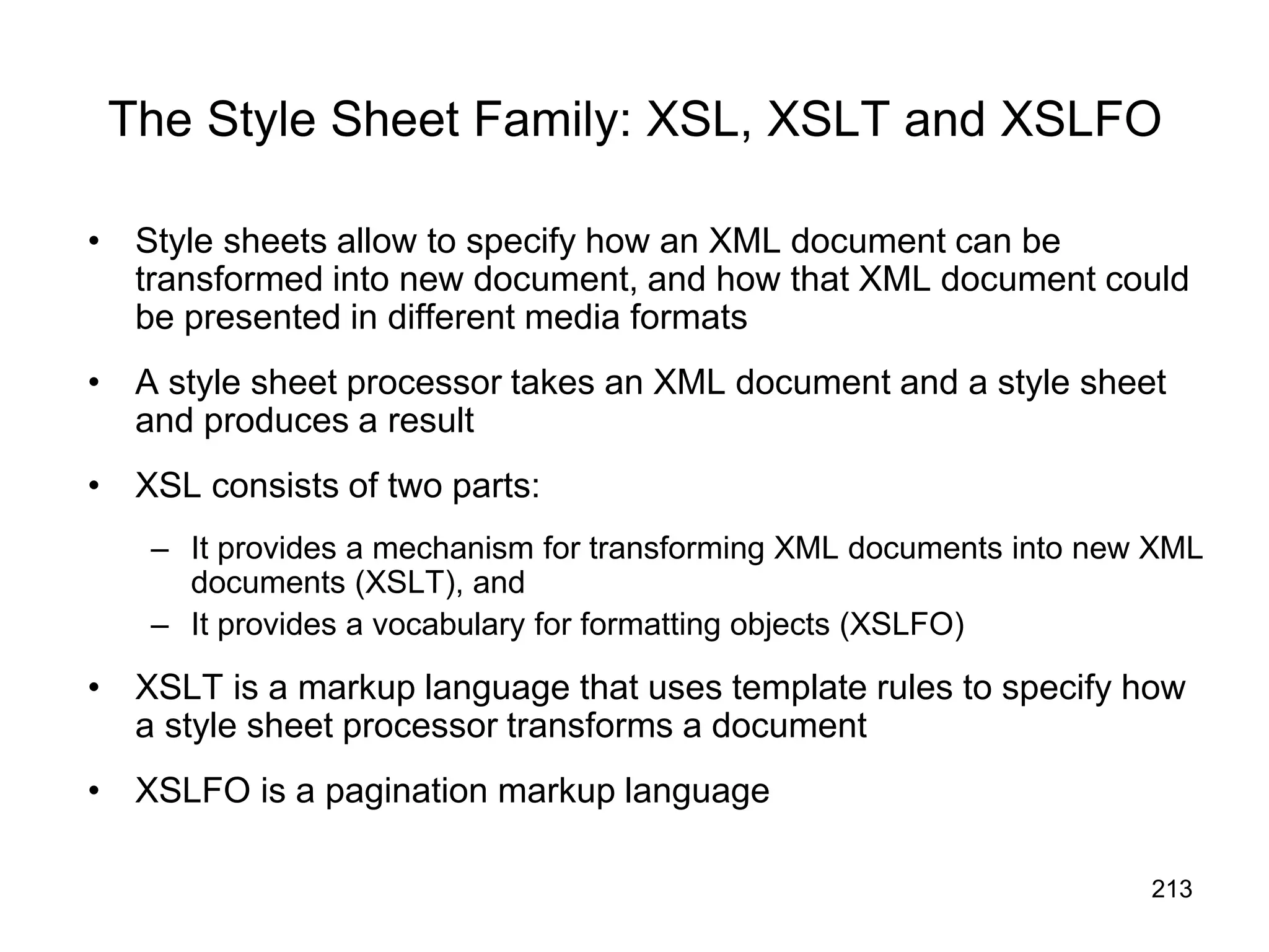 213
The Style Sheet Family: XSL, XSLT and XSLFO
• Style sheets allow to specify how an XML document can be
transformed into new document, and how that XML document could
be presented in different media formats
• A style sheet processor takes an XML document and a style sheet
and produces a result
• XSL consists of two parts:
– It provides a mechanism for transforming XML documents into new XML
documents (XSLT), and
– It provides a vocabulary for formatting objects (XSLFO)
• XSLT is a markup language that uses template rules to specify how
a style sheet processor transforms a document
• XSLFO is a pagination markup language
 