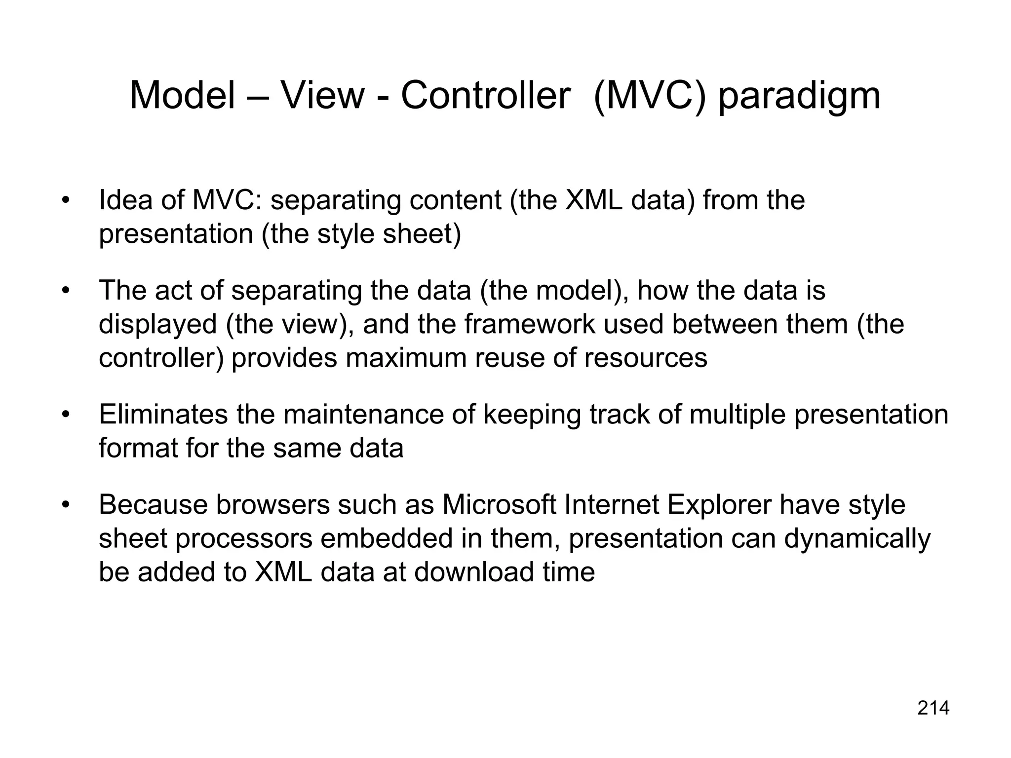 214
Model – View - Controller (MVC) paradigm
• Idea of MVC: separating content (the XML data) from the
presentation (the style sheet)
• The act of separating the data (the model), how the data is
displayed (the view), and the framework used between them (the
controller) provides maximum reuse of resources
• Eliminates the maintenance of keeping track of multiple presentation
format for the same data
• Because browsers such as Microsoft Internet Explorer have style
sheet processors embedded in them, presentation can dynamically
be added to XML data at download time
 