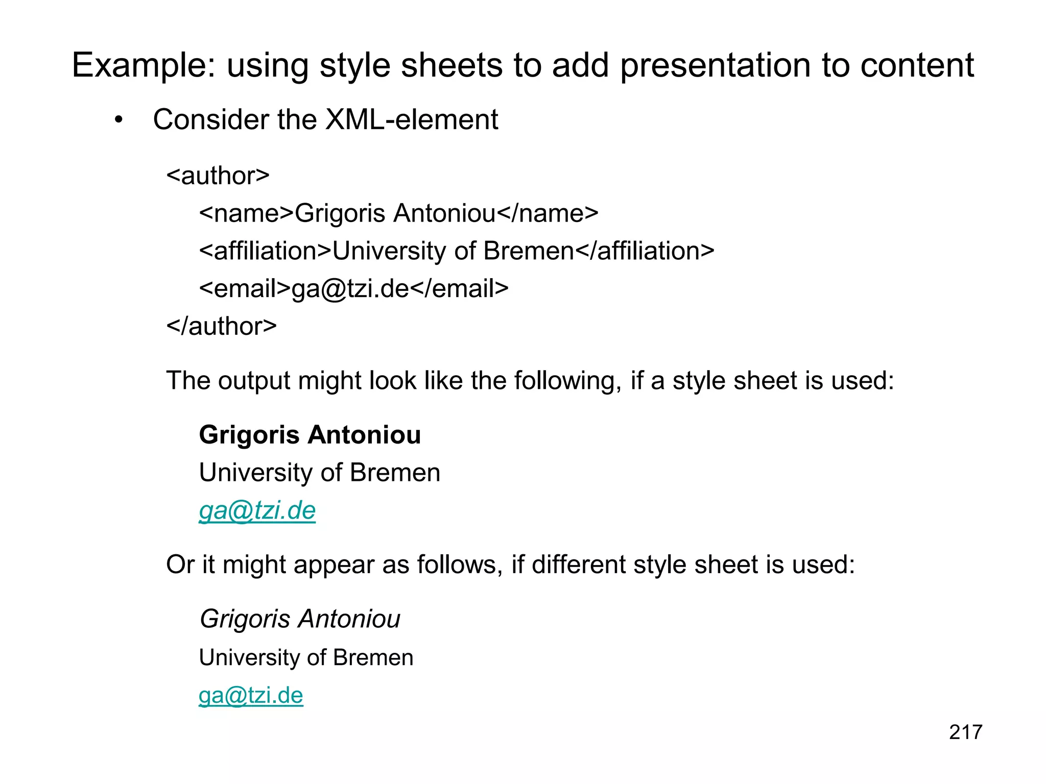 217
Example: using style sheets to add presentation to content
• Consider the XML-element
<author>
<name>Grigoris Antoniou</name>
<affiliation>University of Bremen</affiliation>
<email>ga@tzi.de</email>
</author>
The output might look like the following, if a style sheet is used:
Grigoris Antoniou
University of Bremen
ga@tzi.de
Or it might appear as follows, if different style sheet is used:
Grigoris Antoniou
University of Bremen
ga@tzi.de
 