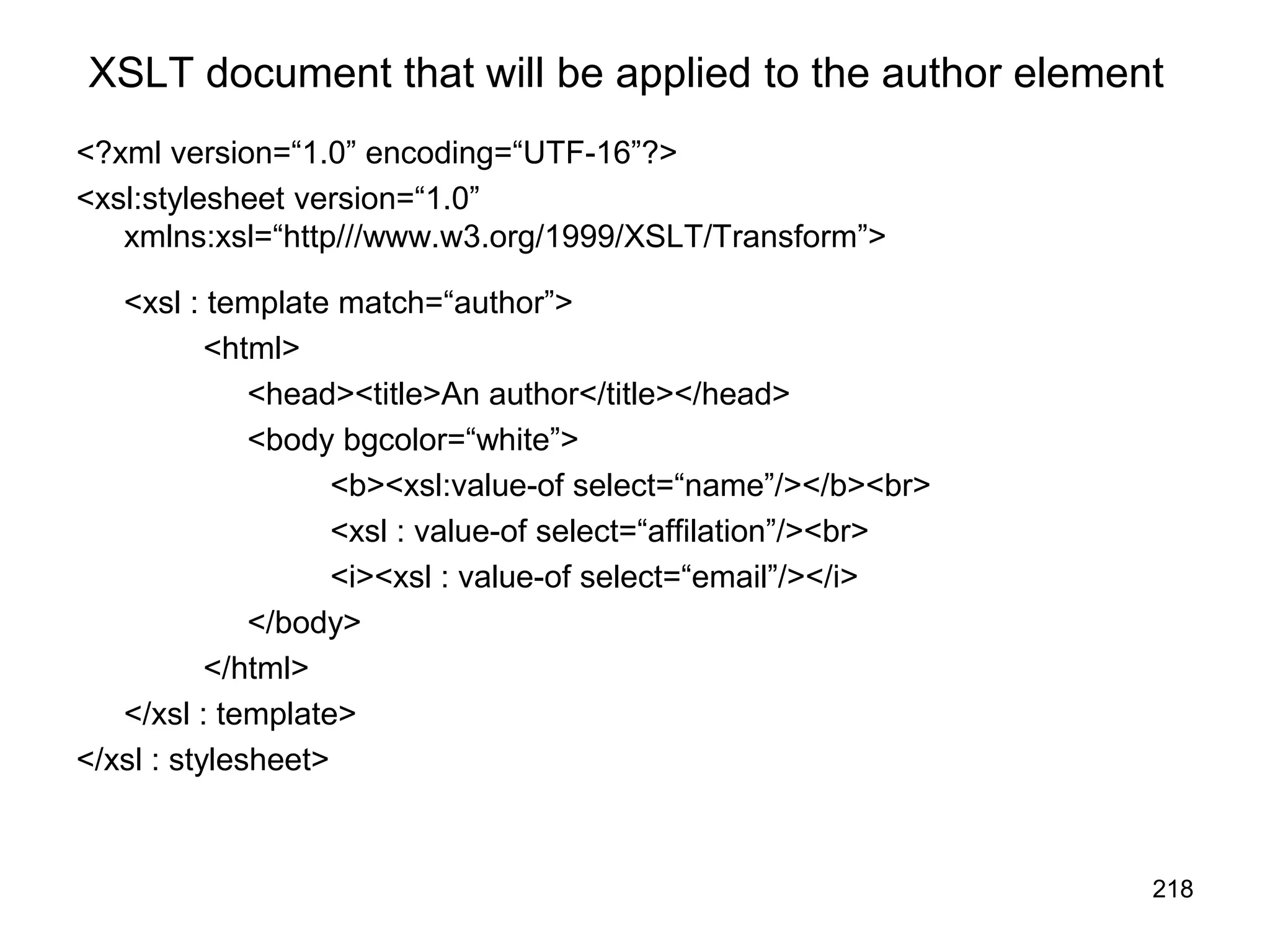 218
XSLT document that will be applied to the author element
<?xml version=“1.0” encoding=“UTF-16”?>
<xsl:stylesheet version=“1.0”
xmlns:xsl=“http///www.w3.org/1999/XSLT/Transform”>
<xsl : template match=“author”>
<html>
<head><title>An author</title></head>
<body bgcolor=“white”>
<b><xsl:value-of select=“name”/></b><br>
<xsl : value-of select=“affilation”/><br>
<i><xsl : value-of select=“email”/></i>
</body>
</html>
</xsl : template>
</xsl : stylesheet>
 