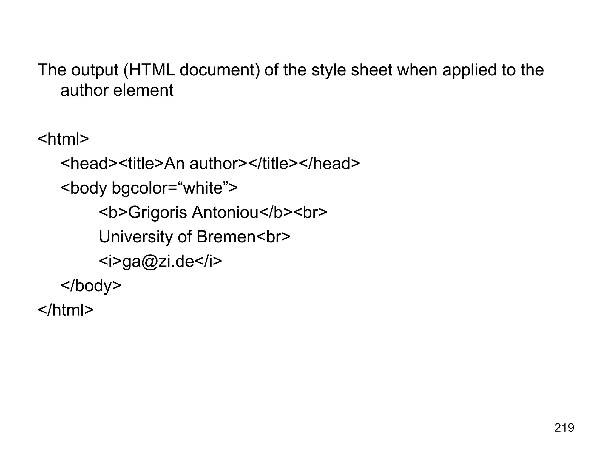219
The output (HTML document) of the style sheet when applied to the
author element
<html>
<head><title>An author></title></head>
<body bgcolor=“white”>
<b>Grigoris Antoniou</b><br>
University of Bremen<br>
<i>ga@zi.de</i>
</body>
</html>
 