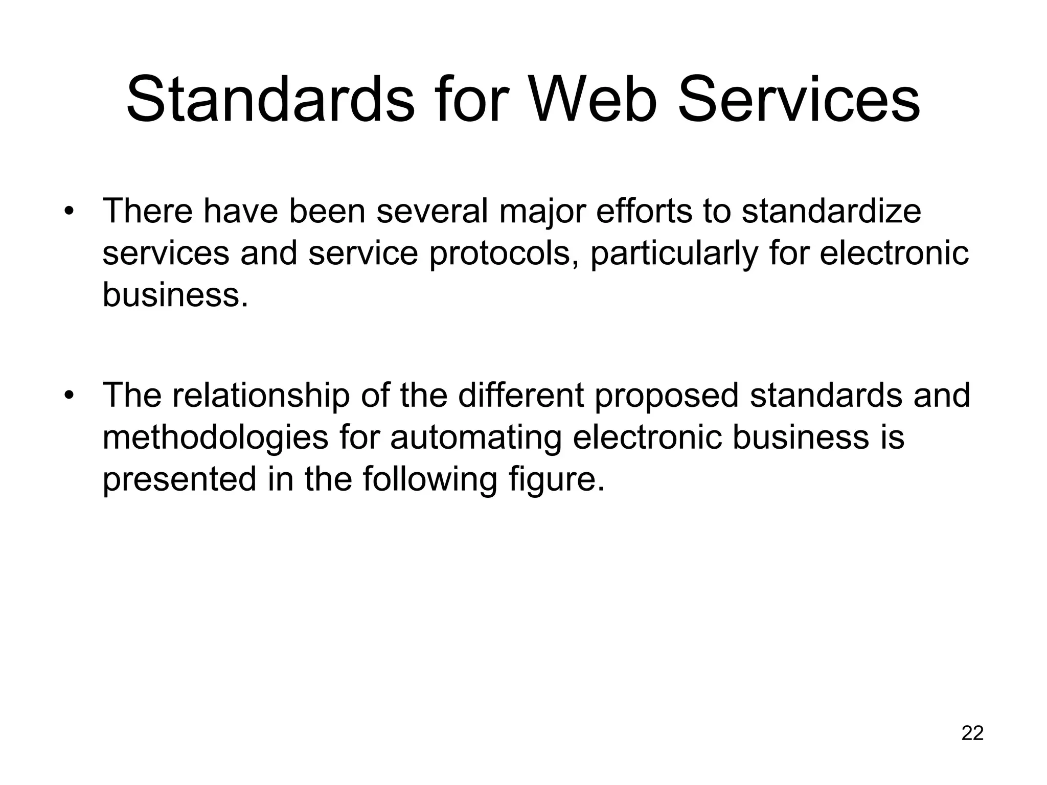 22
Standards for Web Services
• There have been several major efforts to standardize
services and service protocols, particularly for electronic
business.
• The relationship of the different proposed standards and
methodologies for automating electronic business is
presented in the following figure.
 