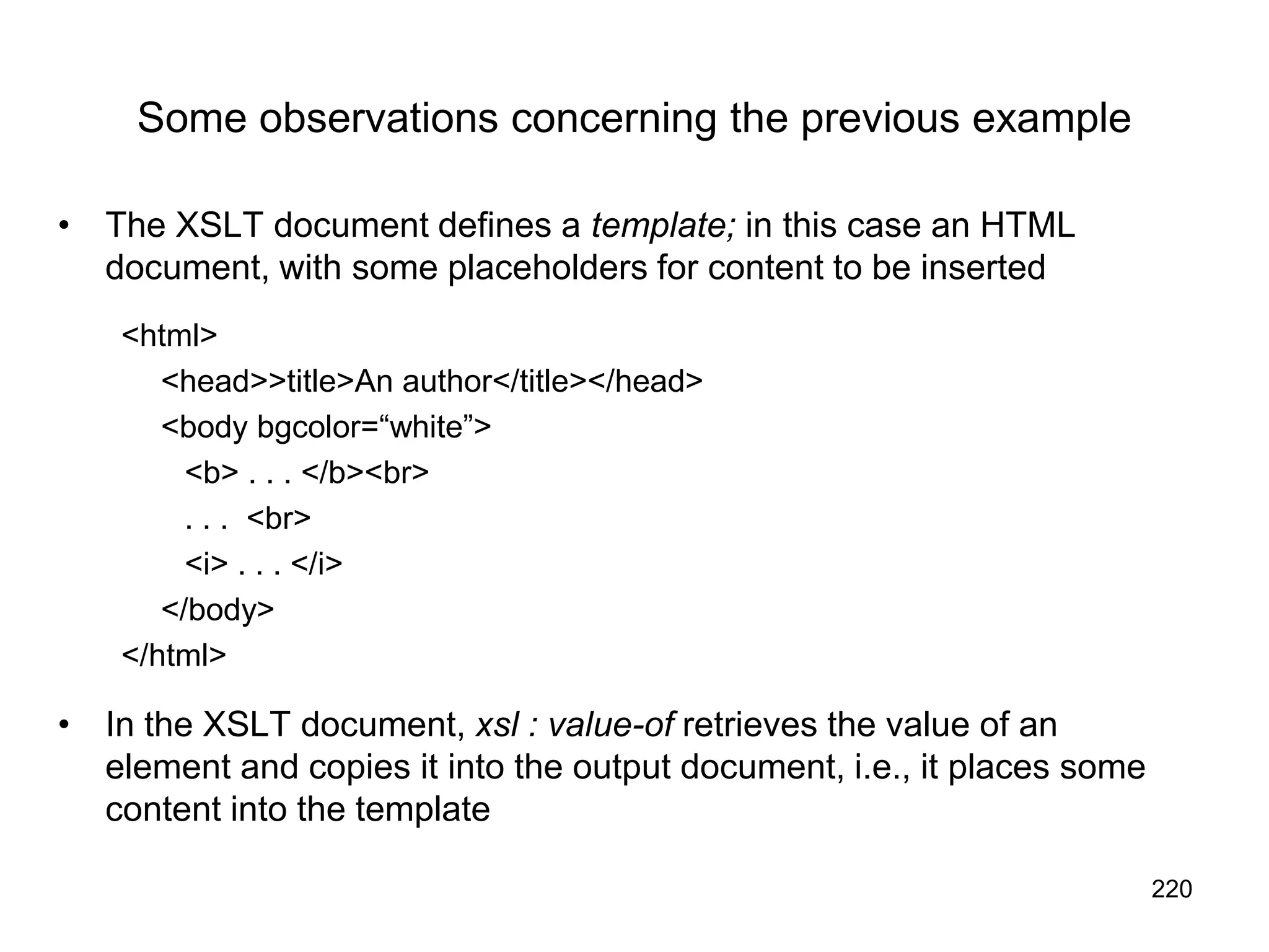 220
Some observations concerning the previous example
• The XSLT document defines a template; in this case an HTML
document, with some placeholders for content to be inserted
<html>
<head>>title>An author</title></head>
<body bgcolor=“white”>
<b> . . . </b><br>
. . . <br>
<i> . . . </i>
</body>
</html>
• In the XSLT document, xsl : value-of retrieves the value of an
element and copies it into the output document, i.e., it places some
content into the template
 