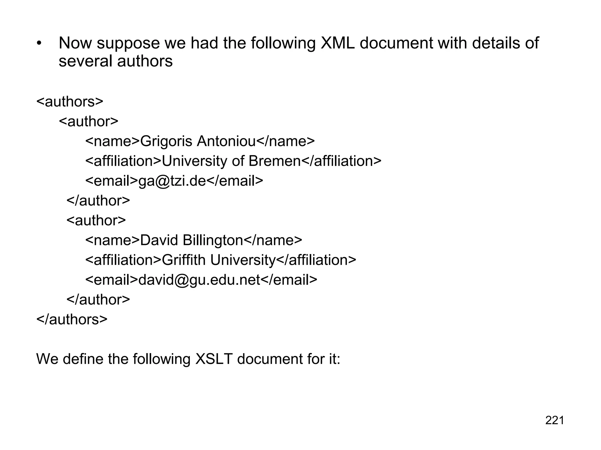 221
• Now suppose we had the following XML document with details of
several authors
<authors>
<author>
<name>Grigoris Antoniou</name>
<affiliation>University of Bremen</affiliation>
<email>ga@tzi.de</email>
</author>
<author>
<name>David Billington</name>
<affiliation>Griffith University</affiliation>
<email>david@gu.edu.net</email>
</author>
</authors>
We define the following XSLT document for it:
 