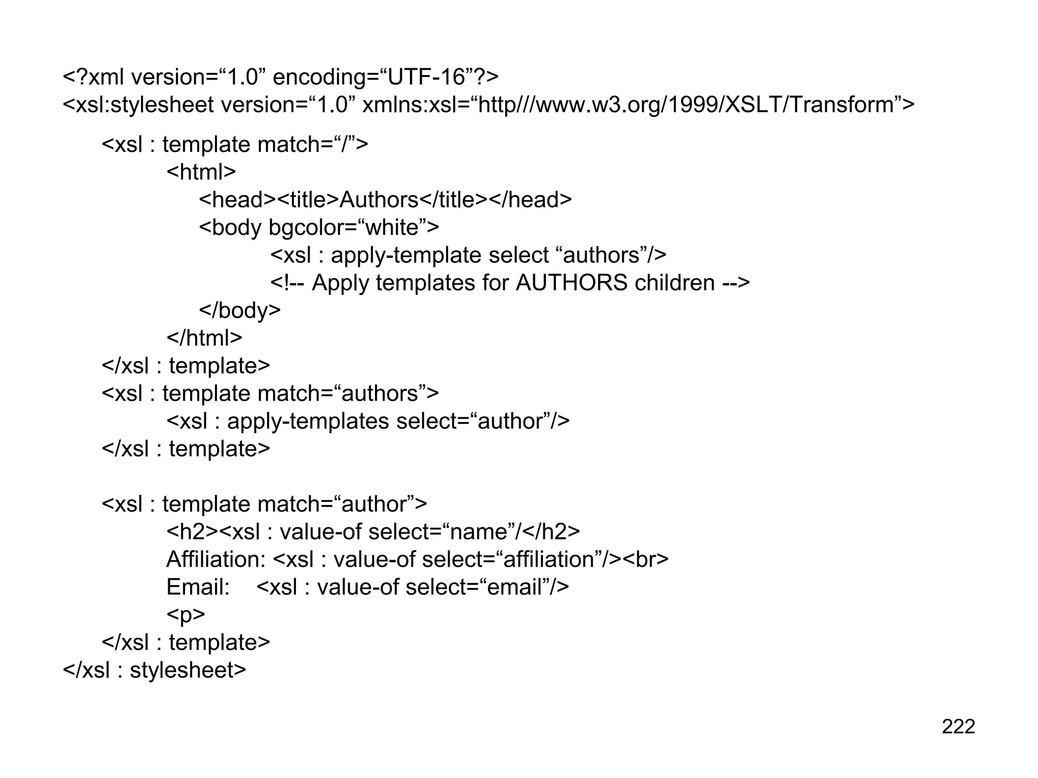 222
<?xml version=“1.0” encoding=“UTF-16”?>
<xsl:stylesheet version=“1.0” xmlns:xsl=“http///www.w3.org/1999/XSLT/Transform”>
<xsl : template match=“/”>
<html>
<head><title>Authors</title></head>
<body bgcolor=“white”>
<xsl : apply-template select “authors”/>
<!-- Apply templates for AUTHORS children -->
</body>
</html>
</xsl : template>
<xsl : template match=“authors”>
<xsl : apply-templates select=“author”/>
</xsl : template>
<xsl : template match=“author”>
<h2><xsl : value-of select=“name”/</h2>
Affiliation: <xsl : value-of select=“affiliation”/><br>
Email: <xsl : value-of select=“email”/>
<p>
</xsl : template>
</xsl : stylesheet>
 