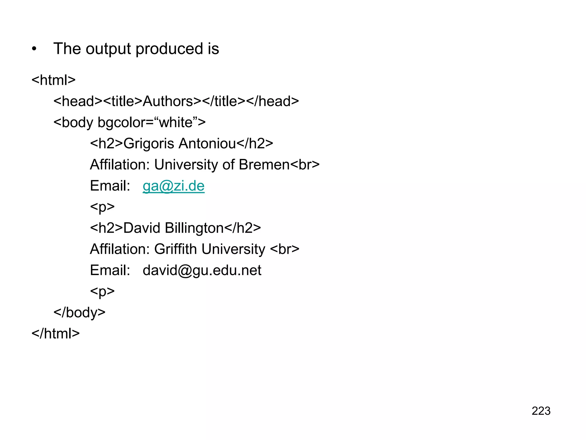 223
• The output produced is
<html>
<head><title>Authors></title></head>
<body bgcolor=“white”>
<h2>Grigoris Antoniou</h2>
Affilation: University of Bremen<br>
Email: ga@zi.de
<p>
<h2>David Billington</h2>
Affilation: Griffith University <br>
Email: david@gu.edu.net
<p>
</body>
</html>
 