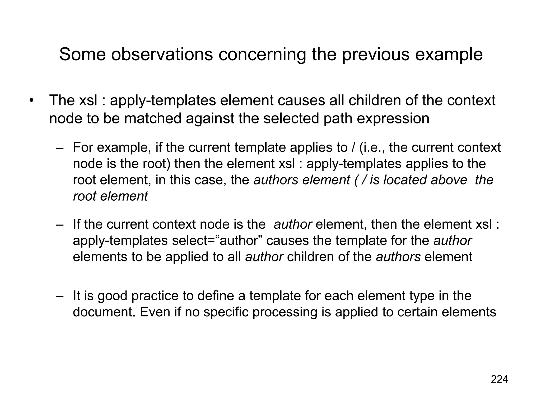 224
Some observations concerning the previous example
• The xsl : apply-templates element causes all children of the context
node to be matched against the selected path expression
– For example, if the current template applies to / (i.e., the current context
node is the root) then the element xsl : apply-templates applies to the
root element, in this case, the authors element ( / is located above the
root element
– If the current context node is the author element, then the element xsl :
apply-templates select=“author” causes the template for the author
elements to be applied to all author children of the authors element
– It is good practice to define a template for each element type in the
document. Even if no specific processing is applied to certain elements
 