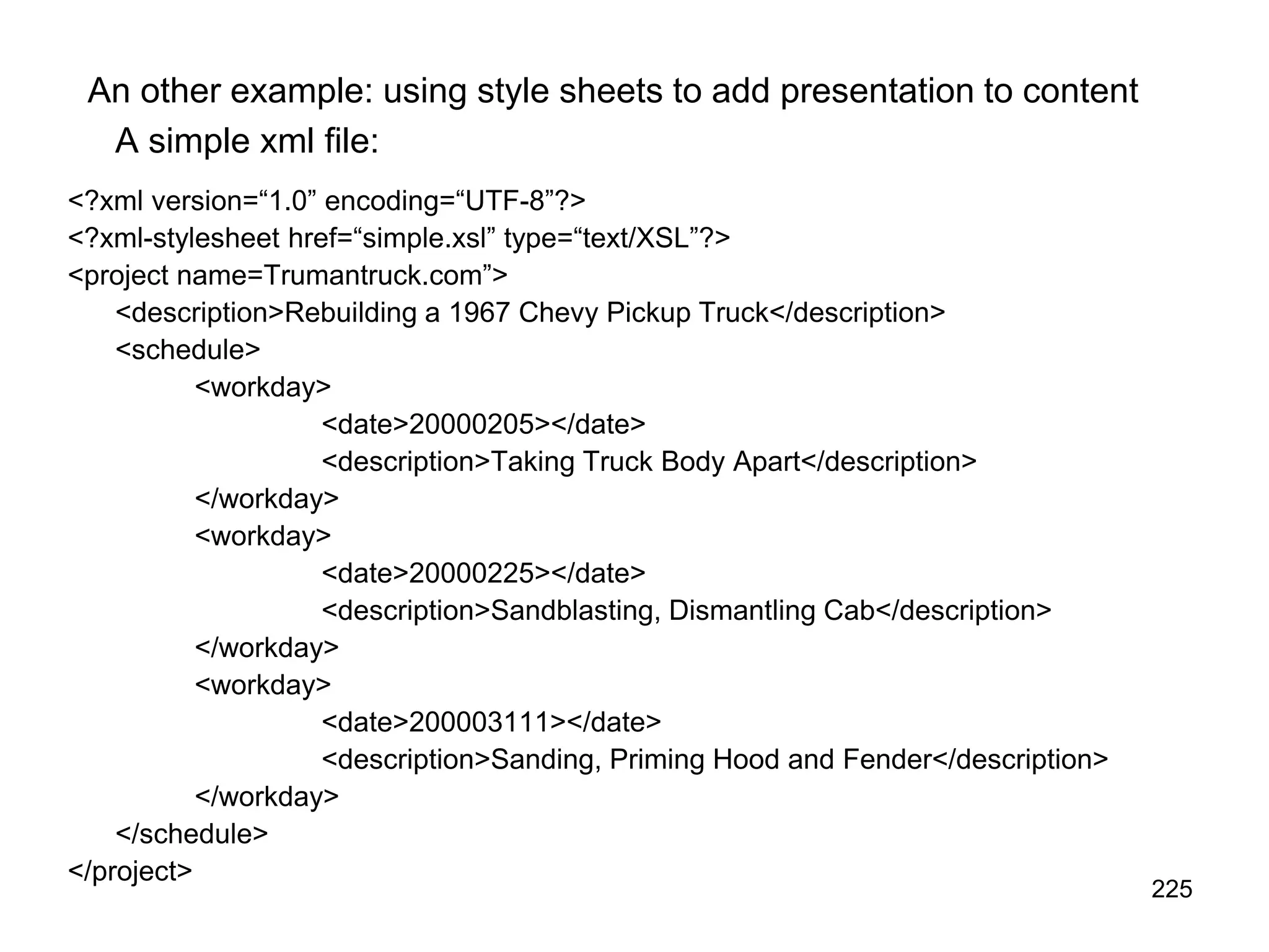 225
An other example: using style sheets to add presentation to content
A simple xml file:
<?xml version=“1.0” encoding=“UTF-8”?>
<?xml-stylesheet href=“simple.xsl” type=“text/XSL”?>
<project name=Trumantruck.com”>
<description>Rebuilding a 1967 Chevy Pickup Truck</description>
<schedule>
<workday>
<date>20000205></date>
<description>Taking Truck Body Apart</description>
</workday>
<workday>
<date>20000225></date>
<description>Sandblasting, Dismantling Cab</description>
</workday>
<workday>
<date>200003111></date>
<description>Sanding, Priming Hood and Fender</description>
</workday>
</schedule>
</project>
 
