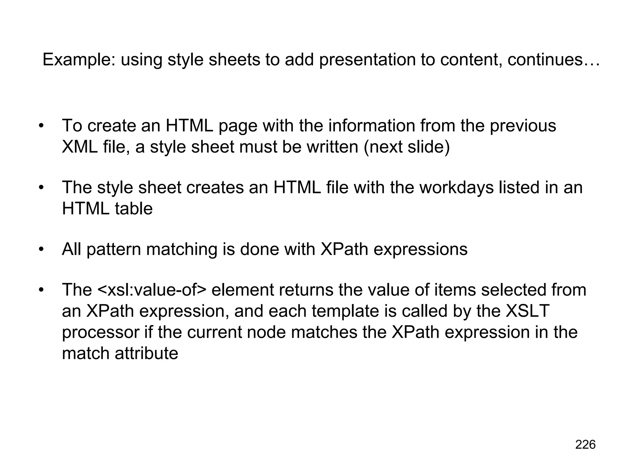 226
Example: using style sheets to add presentation to content, continues…
• To create an HTML page with the information from the previous
XML file, a style sheet must be written (next slide)
• The style sheet creates an HTML file with the workdays listed in an
HTML table
• All pattern matching is done with XPath expressions
• The <xsl:value-of> element returns the value of items selected from
an XPath expression, and each template is called by the XSLT
processor if the current node matches the XPath expression in the
match attribute
 