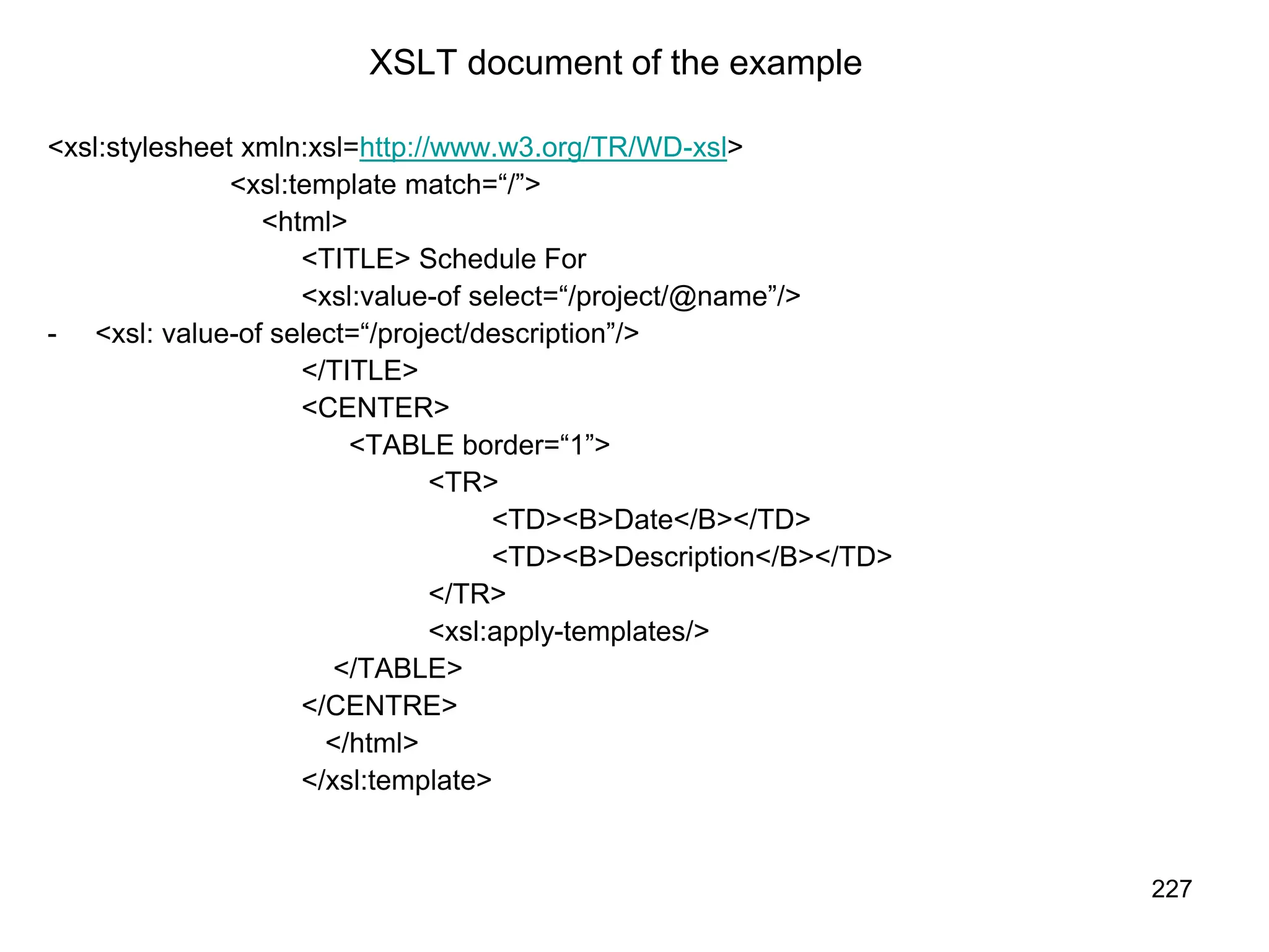 227
XSLT document of the example
<xsl:stylesheet xmln:xsl=http://www.w3.org/TR/WD-xsl>
<xsl:template match=“/”>
<html>
<TITLE> Schedule For
<xsl:value-of select=“/project/@name”/>
- <xsl: value-of select=“/project/description”/>
</TITLE>
<CENTER>
<TABLE border=“1”>
<TR>
<TD><B>Date</B></TD>
<TD><B>Description</B></TD>
</TR>
<xsl:apply-templates/>
</TABLE>
</CENTRE>
</html>
</xsl:template>
 