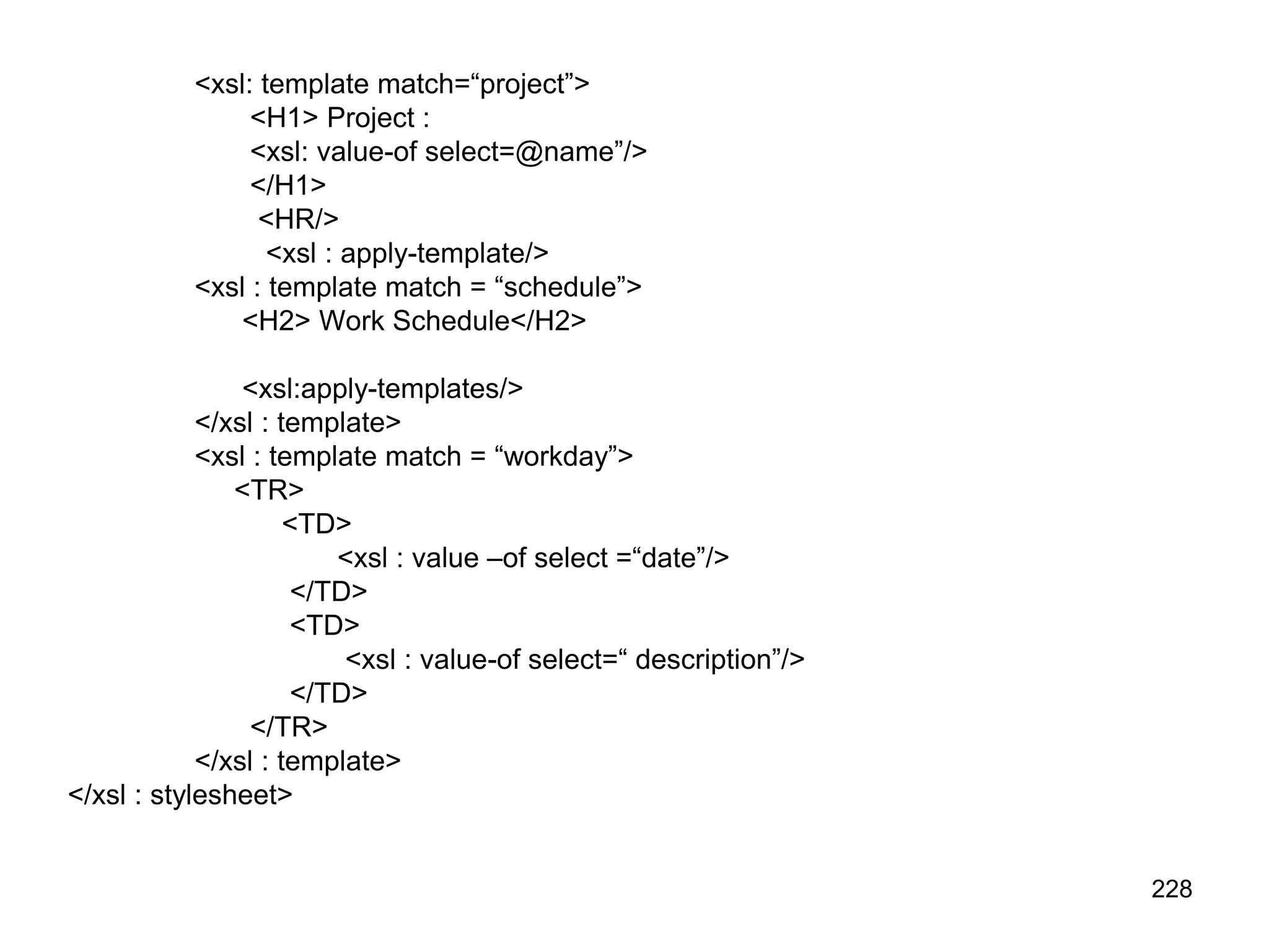 228
<xsl: template match=“project”>
<H1> Project :
<xsl: value-of select=@name”/>
</H1>
<HR/>
<xsl : apply-template/>
<xsl : template match = “schedule”>
<H2> Work Schedule</H2>
<xsl:apply-templates/>
</xsl : template>
<xsl : template match = “workday”>
<TR>
<TD>
<xsl : value –of select =“date”/>
</TD>
<TD>
<xsl : value-of select=“ description”/>
</TD>
</TR>
</xsl : template>
</xsl : stylesheet>
 