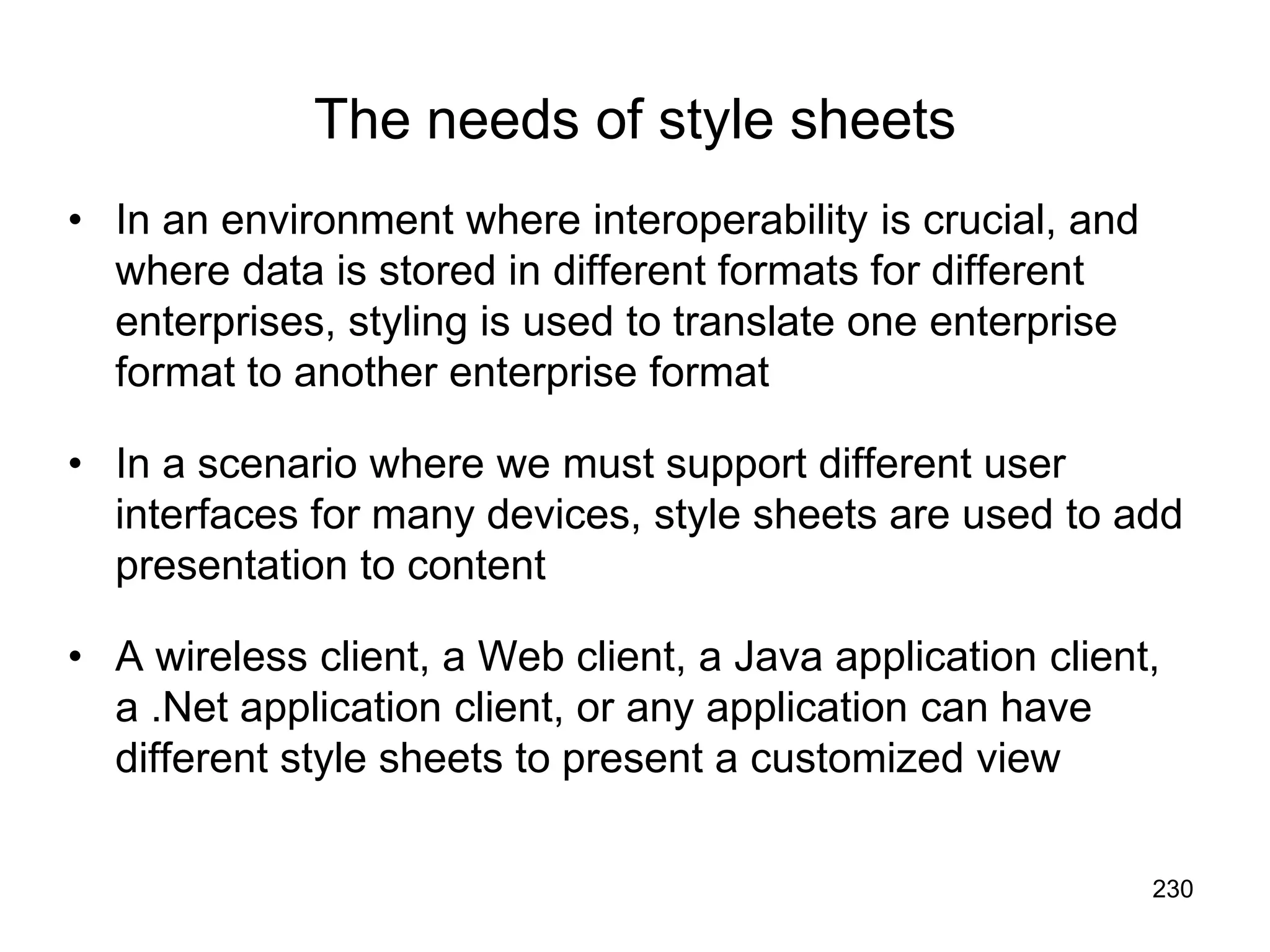 230
The needs of style sheets
• In an environment where interoperability is crucial, and
where data is stored in different formats for different
enterprises, styling is used to translate one enterprise
format to another enterprise format
• In a scenario where we must support different user
interfaces for many devices, style sheets are used to add
presentation to content
• A wireless client, a Web client, a Java application client,
a .Net application client, or any application can have
different style sheets to present a customized view
 