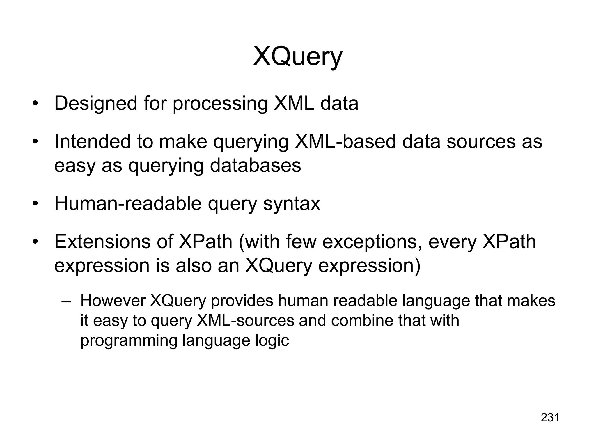 231
XQuery
• Designed for processing XML data
• Intended to make querying XML-based data sources as
easy as querying databases
• Human-readable query syntax
• Extensions of XPath (with few exceptions, every XPath
expression is also an XQuery expression)
– However XQuery provides human readable language that makes
it easy to query XML-sources and combine that with
programming language logic
 