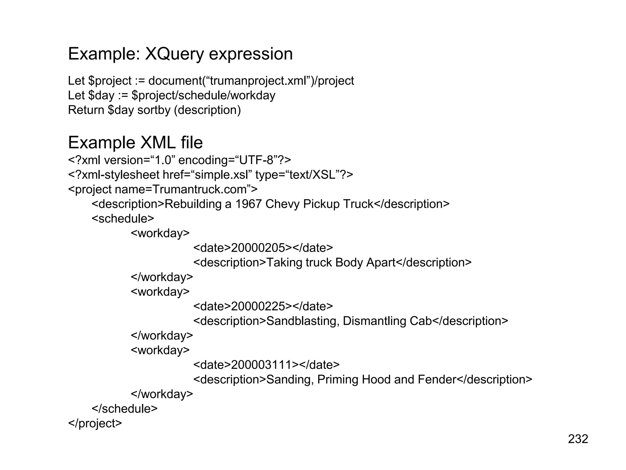 232
Example: XQuery expression
Let $project := document(“trumanproject.xml”)/project
Let $day := $project/schedule/workday
Return $day sortby (description)
Example XML file
<?xml version=“1.0” encoding=“UTF-8”?>
<?xml-stylesheet href=“simple.xsl” type=“text/XSL”?>
<project name=Trumantruck.com”>
<description>Rebuilding a 1967 Chevy Pickup Truck</description>
<schedule>
<workday>
<date>20000205></date>
<description>Taking truck Body Apart</description>
</workday>
<workday>
<date>20000225></date>
<description>Sandblasting, Dismantling Cab</description>
</workday>
<workday>
<date>200003111></date>
<description>Sanding, Priming Hood and Fender</description>
</workday>
</schedule>
</project>
 