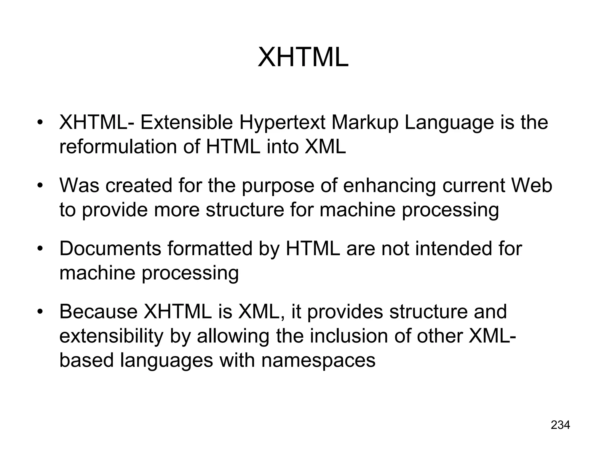 234
XHTML
• XHTML- Extensible Hypertext Markup Language is the
reformulation of HTML into XML
• Was created for the purpose of enhancing current Web
to provide more structure for machine processing
• Documents formatted by HTML are not intended for
machine processing
• Because XHTML is XML, it provides structure and
extensibility by allowing the inclusion of other XML-
based languages with namespaces
 