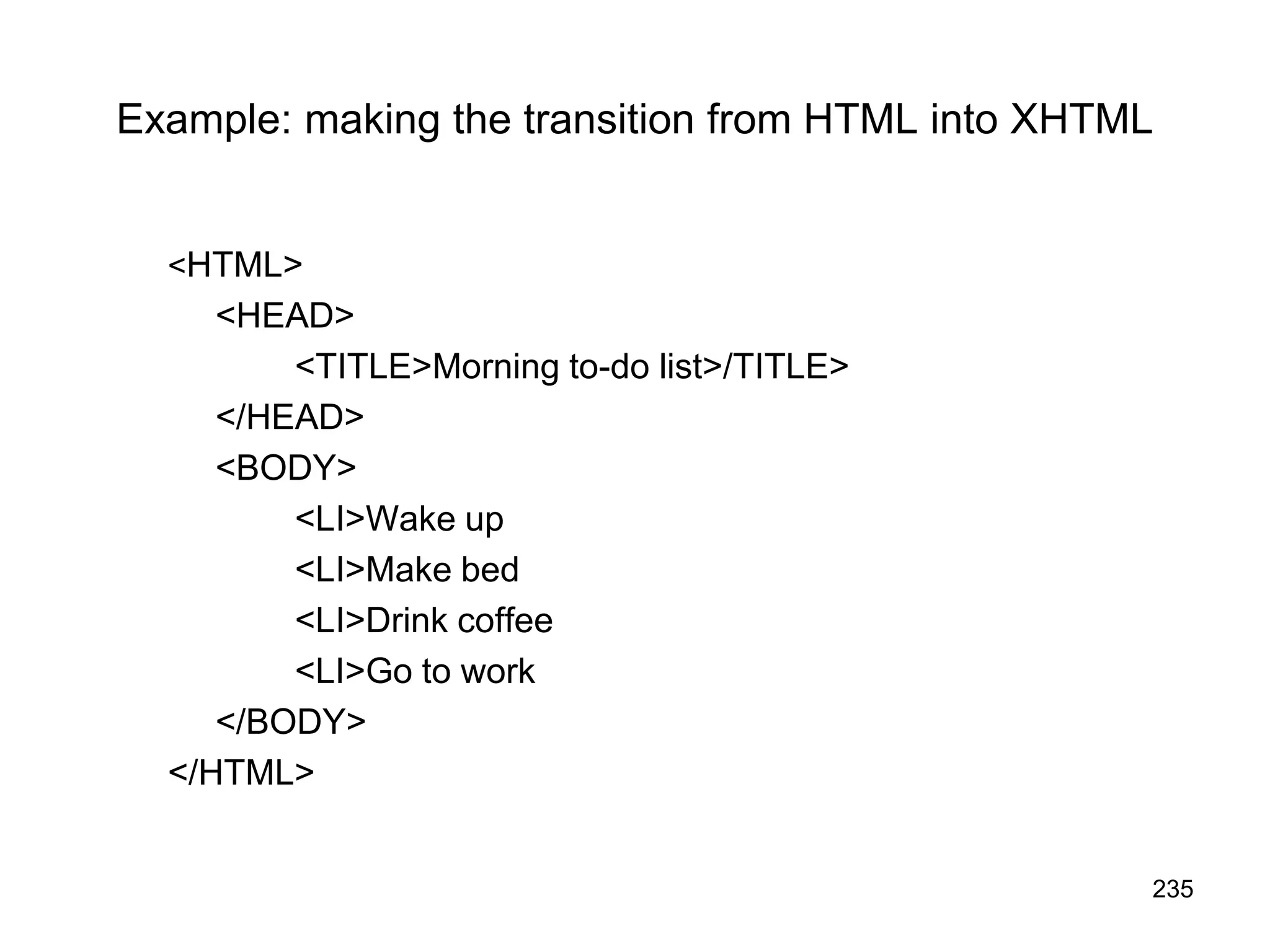 235
Example: making the transition from HTML into XHTML
<HTML>
<HEAD>
<TITLE>Morning to-do list>/TITLE>
</HEAD>
<BODY>
<LI>Wake up
<LI>Make bed
<LI>Drink coffee
<LI>Go to work
</BODY>
</HTML>
 