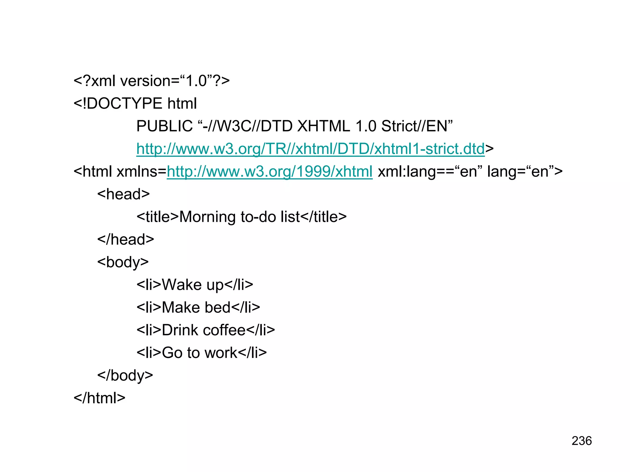 236
<?xml version=“1.0”?>
<!DOCTYPE html
PUBLIC “-//W3C//DTD XHTML 1.0 Strict//EN”
http://www.w3.org/TR//xhtml/DTD/xhtml1-strict.dtd>
<html xmlns=http://www.w3.org/1999/xhtml xml:lang==“en” lang=“en”>
<head>
<title>Morning to-do list</title>
</head>
<body>
<li>Wake up</li>
<li>Make bed</li>
<li>Drink coffee</li>
<li>Go to work</li>
</body>
</html>
 